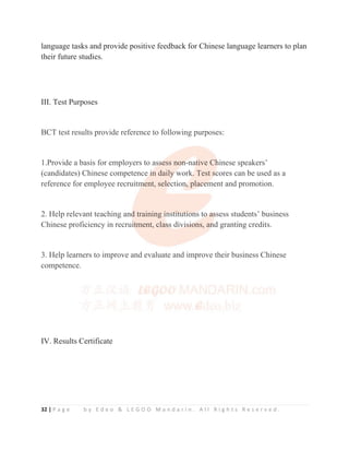32 | P a g e b y E d e o  L E G O O M a n d a r i n . A l l R i g h t s R e s e r v e d .
language tasks and provide positive feedback for Chinese language learners to plan
their future studies.
III. Test Purposes
BCT test results provide reference to following purposes:
1.Provide a basis for employers to assess non-native Chinese speakers’
(candidates) Chinese competence in daily work. Test scores can be used as a
reference for employee recruitment, selection, placement and promotion.
2. Help relevant teaching and training institutions to assess students’ business
Chinese proficiency in recruitment, class divisions, and granting credits.
3. Help learners to improve and evaluate and improve their business Chinese
competence.
IV. Results Certificate
BCT test results provide reference to following purposes:
1.Provide a basis for employers to as
s
ss
s
s
s
se
e
ess non
n
n
n
n-na
a
at
t
t
t
tive Ch
h
h
hinese speakers’
(candidates) Chinese competence i
i
i
i
i
in daily
y
y
y
y work
k
k
k
k
k. Test s
s
s
s
scores can be used as a
reference for employee recruitm
m
m
m
m
ment, sele
e
e
e
ection
n
n
n
n
n, plac
c
c
c
ce
e
e
e
em
m
ment and promotion.
2. Help relevant teaching and
d
d
d training i
i
i
i
in
n
n
ns
s
st
t
ti
i
it
t
tu
ut
t
ti
i
io
o
on
n
n
ns to
o
o
o
o a
a
a
as
s
s
s
ssess students’ business
Chinese proficiency in recrui
i
i
i
it
t
t
tment, cla
as
s
s
s
ss
s
s
s div
v
vi
i
i
i
i
is
s
s
si
i
i
io
o
o
on
ns, an
n
n
n
nd granting credits.
3. Help learners to improve and evaluate and improve their business Chinese
competence.
 