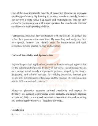 42 | P a g e b y E d e o  L E G O O M a n d a r i n . A l l R i g h t s R e s e r v e d .
One of the most immediate benefits of mastering phonetics is improved
speaking proficiency. By learning to produce sounds accurately, learners
can develop a more native-like accent and pronunciation. This not only
enhances communication with native speakers but also boosts learners'
confidence in their speaking abilities.
Furthermore, phonetics provides learners with the tools to self-correct and
refine their pronunciation over time. By recording and analyzing their
own speech, learners can identify areas for improvement and work
towards achieving greater fluency and accuracy.
Cultural Sensitivity and Appreciation
Beyond its practical applications, phonetics fosters a deeper appreciation
for the cultural and linguistic diversity of the world. Each language has its
own unique set of sounds and phonetic patterns, shaped by its history,
geography, and cultural heritage. By studying phonetics, learners gain
insight into the intricacies of language and the nuances of communication
within different cultural contexts.
Moreover, phonetics promotes cultural sensitivity and respect for
diversity. By learning to pronounce words correctly and respect regional
accents and dialects, learners demonstrate a commitment to understanding
and embracing the richness of linguistic diversity.
Conclusion
Furthermore, phonetics provides learners with the tools to self-
f
f correct and
refine their pronunciation over time. By recording and analyzing their
own speech, learners can identify
y
y
y
y
y areas for
r
r
r
r improvement and work
towards achieving greater fluen
n
n
nc
c
c
c
cy
y and
d
d
d
d a
a
a
accu
u
u
uracy.
.
Cultural Sensitivity and A
A
A
A
Appreciation
Beyond its practical appli
i
ic
c
c
c
c
c
cations, ph
h
h
h
h
h
honetics f
f
f
f
f
fo
o
o
o
osters a deeper appreciation
for the cultural and linguistic d
d
d
d
d
di
i
i
i
iv
v
v
v
v
ve
e
e
ersi
it
t
ty
y
y
y o
o
o
o
of
f
f
f the world. Each language has its
own unique set of sounds and phonetic patterns, shaped by its history,
geography, and cultural heritage. By studying phonetics, learners gain
insight into the intricacies of language and the nuances of communication
within diffe
e
e
er
r
r
r
r
r
re
e
e
e
e
e
en
n
nt
t
t
t c
c
c
cu
u
u
u
u
u
ul
l
l
l
l
lt
t
t
t
t
t
t
t
tu
u
u
u
u
u
u
ur
r
r
r
ra
a
a
a
al
l
l
l
l
l
l
l
l
l co
o
o
on
n
n
n
n
n
nt
t
t
t
t
t
t
t
te
e
e
e
e
e
ex
x
x
x
x
x
xt
t
t
t
t
t
ts
s
s
s
s
s
s
s.
.
.
.
Moreover phonetics promotes cultural sensitivity and respect for
 