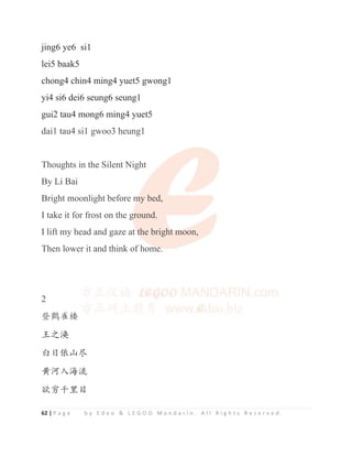 62 | P a g e b y E d e o  L E G O O M a n d a r i n . A l l R i g h t s R e s e r v e d .
jing6 ye6 si1
lei5 baak5
chong4 chin4 ming4 yuet5 gwong1
yi4 si6 dei6 seung6 seung1
gui2 tau4 mong6 ming4 yuet5
dai1 tau4 si1 gwoo3 heung1
Thoughts in the Silent Night
By Li Bai
Bright moonlight before my bed,
I take it for frost on the ground.
I lift my head and gaze at the bright moon,
Then lower it and think of home.
2
ⲱ咩䳶ᾲ
⧁ҁ⏙
ⲳᰛ‫ד‬ኧታ
哺⋩‫⎭ޛ‬⍷
Ⅸキॹ䠂ⴤ
dai1 tau4 si1 gwoo3 heung1
Thoughts in the Silent Night
By Li Bai
Bright moonlight before m
m
m
my bed,
I take it for frost on the g
g
g
ground.
I lift my head and gaze at t
t
t
t
t
th
he brigh
ht
t
t m
m
m
m
m
m
moon,
Then lower it and think of home
e
e
e
e.
2
ⲱ咩䳶ᾲ
 
