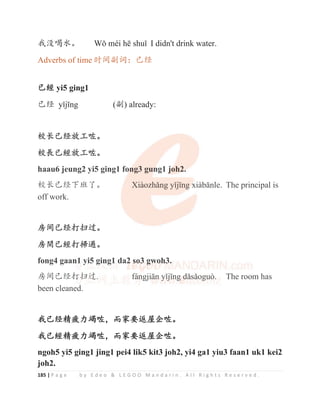 185 | P a g e b y E d e o  L E G O O M a n d a r i n . A l l R i g h t s R e s e r v e d .
ᡇ⋗௓≪Ⱦ :ԁPpLKƝVKXӿ I didn't drink water.
Adverbs of time ᰬ䰪ࢥ䈃φᐨ㔅
ᐨ
ᐨ㏉ yi5 ging1
ᐨ㔅 ӿMƯQJ (ࢥ) already:
ṗ䮵ᐨ㔅᭴ᐛ્Ⱦ
ṗ䮭ᐨ㏉᭴ᐛ્Ⱦ
haau6 jeung2 yi5 ging1 fong3 gung1 joh2.
ṗ䮵ᐨ㔅с⨣ҼȾ ;LjR]KӽQJӿMƯQJ[LjEƗQOH The principal is
off work.
ᡵ䰪ᐨ㔅ᢉᢡ䗽Ⱦ
ᡵ䯉ᐨ㏉ᢉᦹ䚄Ⱦ
fong4 gaan1 yi5 ging1 da2 so3 gwoh3.
ᡵ䰪ᐨ㔅ᢉᢡ䗽. IiQJMLƗQӿMƯQJGӽVӽRJXz The room has
been cleaned.
ᡇᐨ㔅㋴⯨࣑ㄣ્θ㙂ᇬ㾷䘊ኁԷ્Ⱦ
ᡇᐨ㏉㋴⯨࣑ㄣ્θ㙂ᇬ㾷䘊ኁԷ્Ⱦ
ngoh5 yi5 ging1 jing1 pei4 lik5 kit3 joh2, yi4 ga1 yiu3 faan1 uk1 kei2
joh2.
ṗ䮵ᐨ㔅᭴ᐛ્Ⱦ
ṗ䮭ᐨ㏉᭴ᐛ્Ⱦ
haau6 jeung2 yi5 ging1 fo
on
n
n
n
ng3 gun
n
n
n
ng1 j
j
j
j
j
jo
o
o
o
o
o
oh2
2
2
2.
.
.
.
ṗ䮵ᐨ㔅с⨣ҼȾ ;LjR]KӽQJӿMƯQJ
J
J
J
J[
[
[
[LjEƗQOH The principal is
off work.
ᡵ䰪ᐨ㔅ᢉᢡ䗽Ⱦ
ᡵ䯉ᐨ㏉ᢉᦹ䚄Ⱦ
fong4 gaan
n
n1
1
1
1
1 y
yi
i
i5
5
5
5
5
5
5
5 g
g
g
g
gi
i
in
n
n
n
n
ng
g
g
g
g
g1
1
1
1
1
1
1 da2
2
2
2
2 s
s
s
s
s
so
o
o
o
o
o3
3
3
3
3
3
3
3 g
g
g
g
g
g
g
g
gw
w
w
w
w
wo
o
o
o
o
o
o
o
oh
h3
3
3
3
3
3
3.
.
.
ᡵ䰪ᐨ㔅ᢉ
ᢉ
ᢉ
ᢉ
ᢉ
ᢉ
ᢉ
ᢉ
ᢉᢡ
ᢡ
ᢡ
ᢡ
ᢡ䗽
䗽
䗽
䗽
䗽
䗽
䗽
䗽. I
I
I
I
Ii
i
i
i
i
i
iQ
Q
Q
Q
Q
Q
QJML
L
L
L
LƗ
Ɨ
Ɨ
Ɨ
Ɨ
Ɨ
ƗQ
Q
Q
Q
Q




ӿ
ӿ
ӿ
ӿM
M
M
M
M
M
MƯ
Ư
Ư
Ư
Ư
Ư
ƯQ
Q
Q
Q
QJ
J
J
J
J
JG
G
G
G
G
G
G
Gӽ
ӽ
ӽ
ӽ
ӽ
ӽV
Vӽ
ӽ
ӽ
ӽ
ӽR
R
R
RJ
J
JX
X
X
X
X
X
X
Xz
z
z
z
z
z

 The room has
been cleaned.
 