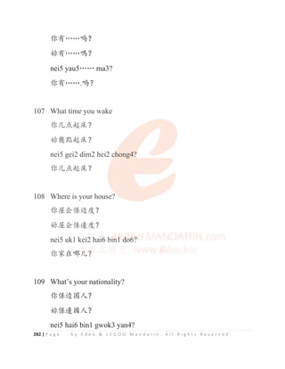 282 | P a g e b y E d e o  L E G O O M a n d a r i n . A l l R i g h t s R e s e r v e d .
֖ᴿĊĊ੍ϋ
࿩ᴿĊĊఄϋ
nei5 yau5ĊĊ ma3?
֖ᴿĊĊ.੍ϋ
107 What time you wake
֖ࠖ⛯䎭ᓀϋ
࿩ᒴ唔䎭ᓀϋ
nei5 gei2 dim2 hei2 chong4?
֖ࠖ⛯䎭ᓀϋ
108 Where is your house?
֖ኁԷ‫׸‬䗯ᓜϋ
࿩ኁԷ‫׸‬䛀ᓜϋ
nei5 uk1 kei2 hai6 bin1 do6?
֖ᇬ൞ଠ‫ݵ‬ϋ
109 What’s your nationality?
֖‫׸‬䗯ളӰϋ
࿩‫׸‬䛀ുӰϋ
nei5 hai6 bin1 gwok3 yan4?
107 What time you wake
֖ࠖ⛯䎭ᓀϋ
࿩ᒴ唔䎭ᓀϋ
nei5 gei2 dim2 hei2 c
c
c
c
ch
h
h
h
hong4?
?
?
?
?
֖ࠖ⛯䎭ᓀϋ
108 Where is your house?
֖ኁԷ‫׸‬䗯ᓜϋ
࿩ኁԷ‫׸‬䛀ᓜϋ
nei5 u
u
uk
k
k
k
k
k
k
k1 k
k
k
k
ke
e
e
ei
i2
2
2
2
2
2
2
2 h
h
h
h
h
h
h
h
ha
a
a
a
ai
i
i
i
i6
6
6
6
6
6
6
6 bi
i
i
in
n
n
n
n
n1
1
1
1
1
1
1
1
1 d
d
d
d
d
d
d
do
o
o
o
o
o
o6
6
6
6
6
6
6
6
6?
?
?
?
?
?
֖ᇬ൞
൞
൞
൞
൞
൞
൞
൞ଠ
ଠ
ଠ
ଠ
ଠ
ଠ‫ݵ‬
‫ݵ‬
‫ݵ‬
‫ݵ‬
‫ݵ‬
‫ݵ‬
‫ݵ‬ϋ
 