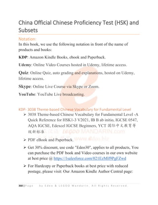 368 | P a g e b y E d e o  L E G O O M a n d a r i n . A l l R i g h t s R e s e r v e d .
C
China
a Official
l Chinese
e Proficiency
y Test
t (HSK)
) and
d
Subsets
s
Notation:
In this book, we use the following notation in front of the name of
products and books:
KDP: Amazon Kindle Books, ebook and Paperback.
Udemy: Online Video Courses hosted in Udemy, lifetime access.
Quiz: Online Quiz, auto grading and explanations, hosted on Udemy,
lifetime access.
Skype: Online Live Course via Skype or Zoom.
YouTube: YouTube Live broadcasting.
KDP- 3038 Theme-based Chinese Vocabulary for Fundamental Level
¾ 3038 Theme-based Chinese Vocabulary for Fundamental Level -A
Quick Reference for HSK1-3 V2021, IB B ab initio, IGCSE 0547,
AQA IGCSE, Edexcel IGCSE Beginners, YCT ള䱻ѣᮽᮏ㛨ㅿ
㓝᯦ḽ߼
¾ PDF eBook and Paperback.
¾ Get 30% discount, use code Edeo30, applies to all products, You
can purchase the PDF book and Video courses in our own website
at best price @ https://1salesforce.com/021EzMlf9PgFZwd
¾ For Hardcopy or Paperback books at best price with reduced
postage, please visit: Our Amazon Kindle Author Central page:
KDP: Amazon Kindle Books, ebook and Paperback.
Udemy: Online Video Courses hosted in Udemy, lifetime access.
Quiz: Online Quiz, auto grading
g
g
g
g a
and e
e
e
ex
x
x
x
x
xp
p
pla
a
a
a
anatio
o
o
ons, hosted on Udemy,
lifetime access.
Skype: Online Live Cours
s
s
s
s
se via Sk
k
k
k
ky
y
yp
p
pe
e
e o
o
o
or
r
r
r Z
Z
Z
Zo
o
oo
o
o
o
om.
YouTube: YouTube Live
e
e
e broadcasting.
KDP- 3038 Theme-based Ch
h
hi
i
i
i
i
in
n
n
n
n
n
ne
e
e
e
e
e
ese Voca
a
a
a
a
ab
b
b
b
b
bu
u
u
u
u
u
ul
l
l
l
la
ary for Fundamental Level
¾ 3038 Theme-based Chinese Vocabulary for Fundamental Level -A
Quick Reference for HSK1-3 V2021, IB B ab initio, IGCSE 0547,
AQA IGCSE, Edexcel IGCSE Beginners, YCT ള䱻ѣᮽᮏ㛨ㅿ
㓝᯦ḽ
ḽ
ḽ
ḽ
ḽ
ḽ
ḽ
ḽ
ḽ
ḽ߼
߼
߼
߼
߼
¾ PDF e
e
e
e
e
eB
B
B
B
B
B
Bo
o
o
oo
o
o
o
ok
k
k
k
k
k
k
k a
a
a
an
n
n
n
n
nd
d
d
d P
P
P
P
Pa
a
a
a
ap
p
p
p
pe
e
e
e
er
r
r
r
r
rba
a
a
a
ac
c
c
c
ck.
¾ Get 30% discount use code Edeo30 applies to all products You
 