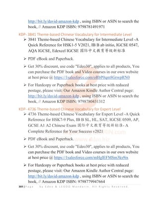 369 | P a g e b y E d e o  L E G O O M a n d a r i n . A l l R i g h t s R e s e r v e d .
http://bit.ly/david-amazon-kdp , using ISBN or ASIN to search the
book, // Amazon KDP ISBN: 9798781491971
KDP- 3841 Theme-based Chinese Vocabulary for Intermediate Level
¾ 3841 Theme-based Chinese Vocabulary for Intermediate Level -A
Quick Reference for HSK1-5 V2021, IB B ab initio, IGCSE 0547,
AQA IGCSE, Edexcel IGCSE ള䱻ѣᮽᮏ㛨ㅿ㓝᯦ḽ߼
¾ PDF eBook and Paperback.
¾ Get 30% discount, use code Edeo30, applies to all products, You
can purchase the PDF book and Video courses in our own website
at best price @ https://1salesforce.com/oRbP0qm8GrwpRN0
¾ For Hardcopy or Paperback books at best price with reduced
postage, please visit: Our Amazon Kindle Author Central page:
http://bit.ly/david-amazon-kdp , using ISBN or ASIN to search the
book, // Amazon KDP ISBN: 9798780431312
KDP- 4736 Theme-based Chinese Vocabulary for Expert Level
¾ 4736 Theme-based Chinese Vocabulary for Expert Level -A Quick
Reference for HSK7-9 Plus, IB B SL, HL, SAT, IGCSE 0509, AP,
GCSE A1 A2 Chinese Exam ള䱻ѣᮽᮏ㛨ㅿ㓝᯦ḽ߼- A
Complete Reference for Your Success v2021
¾ PDF eBook and Paperback.
¾ Get 30% discount, use code Edeo30, applies to all products, You
can purchase the PDF book and Video courses in our own website
at best price @ https://1salesforce.com/mHglEFMSm3ks9ix
¾ For Hardcopy or Paperback books at best price with reduced
postage, please visit: Our Amazon Kindle Author Central page:
http://bit.ly/david-amazon-kdp , using ISBN or ASIN to search the
book, // Amazon KDP ISBN: 9798779947664
¾ PDF eBook and Paperback.
¾ Get 30% discount, use code Ede
e
eo
o
o
o
o3
3
3
3
30
0
0, a
a
a
ap
p
p
pplies to all products, You
can purchase the PDF book a
a
a
a
a
an
n
n
n
n
nd
d V
V
V
Vi
i
i
i
i
id
d
d
d
d
de
e
e
e
e
eo
o cou
u
u
u
urses in our own website
at best price @ https://1s
s
s
s
s
sa
a
a
a
a
al
lesfor
r
r
r
r
r
rc
c
c
c
c
c
ce
e.co
o
o
o
o
om/oR
R
R
R
R
Rb
b
b
b
b
bP0qm8GrwpRN0
¾ For Hardcopy or Pape
e
e
e
erback b
b
b
b
books
s
s
s
s
s a
at
t
t
t
t b
b
b
b
be
e
est price with reduced
postage, please visit
t
t
t:
:
:
: Our Amazon Kind
d
dl
l
l
l
le
e
e
e
e Author Central page:
http://bit.ly/david-a
a
a
a
am
m
m
mazon-k
kd
d
d
d
d
dp
p
p ,
,
, u
u
us
s
si
i
in
n
n
ng
g
g
g
g
g I
I
I
IS
SB
B
B
B
BN or ASIN to search the
book, // Amazon KD
D
D
D
D
DP ISBN
N
N
N
N:
:
:
: 9798
8
8
87
7
7
78
8
8
8
8
80
0
0
043
31
1
1
1
1312
KDP- 4736 Theme-based Ch
h
h
h
h
hi
i
i
i
i
in
n
n
n
n
n
nese Vocab
b
b
bu
u
u
u
u
u
ul
l
l
l
la
a
a
a
a
ar
ry for Expert Level
¾ 4736 Theme-based Chinese Vocabulary for Expert Level -A Quick
Reference for HSK7-9 Plus, IB B SL, HL, SAT, IGCSE 0509, AP,
GCSE A1 A2 Chinese Exam ള䱻ѣᮽᮏ㛨ㅿ㓝᯦ḽ߼- A
Comp
p
pl
l
l
l
l
l
l
le
e
e
e
e
e
et
te
e
e
e R
R
R
R
R
Re
e
e
e
ef
f
f
f
f
f
fe
e
e
e
e
e
er
re
e
e
e
e
en
n
n
n
n
n
n
nc
c
c
ce f
f
f
f
f
fo
o
o
o
o
or
r
r
r
r
r
r
r Y
Y
Y
Y
Y
Y
Y
Yo
o
o
o
o
o
o
o
ou
u
u
u
u
u
u
u
ur
r
r
r
r S
S
S
S
S
S
S
S
S
Su
u
u
u
u
uc
c
c
c
c
cc
c
c
c
c
ce
e
e
e
e
e
e
es
s
s
s
s
s
s
ss
s
s
s
s
s v
v
v
v
v
v2
2
2
2
20
0
0
0
0
0
0
0
02
2
2
2
2
2
2
2
2
21
1
1
1
1
1
1
1
1
¾ PDF e
e
e
e
eB
B
B
B
B
B
B
B
Boo
o
o
o
o
ok
k
k
k
k a
a
a
a
a
an
n
n
n
n
n
nd
d P
P
P
P
P
Pa
ap
p
p
p
pe
e
e
e
e
e
e
er
r
r
r
r
r
r
rb
b
ba
a
a
a
a
a
ac
c
c
c
ck.
¾ Get 30% discount, use code Edeo30, applies to all products, You
 
