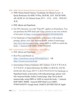 370 | P a g e b y E d e o  L E G O O M a n d a r i n . A l l R i g h t s R e s e r v e d .
KDP- 5996 Theme-based Chinese Vocabulary for Master Level
¾ 5996 Theme-based Chinese Vocabulary for Master Level - A
Quick Reference for HSK7-9 Plus, IB B HL, SAT IGCSE 0509,
AP, GCSE A1 A2 Chinese Exam 䳼ѣȽ࠼㊱Ƚ࠼㓝Ƚ᛻ູ䈃≽
䙕ᡆ
¾ PDF eBook and Paperback.
¾ Get 30% discount, use code Edeo30, applies to all products, You
can purchase the PDF book and Video courses in our own website
at best price @ https://1salesforce.com/eDH47DNZh9Ds9Dn
¾ For Hardcopy or Paperback books at best price with reduced
postage, please visit: Our Amazon Kindle Author Central page:
http://bit.ly/david-amazon-kdp , using ISBN or ASIN to search the
book, // Amazon KDP ISBN: 9798779428583
KDP- Intermediate Chinese Grammar 2021 Edition
¾ PDF eBook and Paperback.
¾ Best Price and Details @
https://1salesforce.com/qCPfPz9rQdYDy31 OR
https://tinyurl.com/yjmobxpd
¾ Intermediate Chinese Grammar 2021 Edition ≿䈣≪ᒩ㘹䈋㿺㤹
ᙝѣ㓝䈣⌋ -A Quick Reference for HSK1-4, IB B SL, IGCSE,
GCSE (SL HL) Exam ള䱻ѣᮽᮏ㛨ㅿ㓝᯦ḽ߼ For Hardcopy or
Paperback books at best price with reduced postage, please visit:
Our Amazon Kindle Author Central page: http://bit.ly/david-
amazon-kdp, using ISBN or ASIN to search the book, // Amazon
KDP ISBN: 00000; Amazon KDP Hard Cover ISBN:
9798474438979 Google book: GGKEY:SFUPR27XFLH Apple
¾ Get 30% discount, use code Edeo30, applies to all products, You
can purchase the PDF book and Video courses in our own website
at best price @ https://1sales
sf
f
f
f
f
f
f
fo
o
o
o
o
orce.c
c
c
co
o
o
o
o
om
m
m
m/eD
D
D
D
D
D
D
DH
H47DNZh9Ds9Dn
¾ For Hardcopy or Paperb
b
b
ba
a
a
a
a
ack boo
o
o
o
ok
k
k
ks a
a
a
a
at
t
t
t
t
t best p
p
p
p
price with reduced
postage, please visit: O
O
O
O
O
Our Am
m
m
m
mazon
n
n
n
n
n K
K
Kin
n
n
n
nd
d
d
d
dl
l
l
le Author Central page:
http://bit.ly/david-am
m
m
m
m
mazon-kd
d
d
d
d
d
dp , usi
i
ing I
I
IS
S
S
S
S
SB
B
B
B
BN or ASIN to search the
book, // Amazon KD
D
D
DP ISBN: 9798779
9
9
9
9
94
4
4
4
428583
KDP- Intermediate Chines
s
s
s
s
se Gramm
m
m
m
ma
a
a
a
ar 2
2
2
20
0
0
0
0
0
02
2
2
2
2
2
21
1
1
1
1
1 Edit
t
t
t
t
t
tion
¾ PDF eBook and Pape
e
e
er
r
r
r
rb
back.
¾ Best Price and Details @
https://1salesforce.com/qCPfPz9rQdYDy31 OR
https://tinyurl.com/yjmobxpd
¾ Interm
m
me
e
e
e
e
ed
d
di
i
ia
a
a
a
at
t
t
te
e
e
e
e
e C
C
C
C
C
C
C
C
C
Ch
h
h
h
hi
i
i
in
n
n
n
n
ne
e
e
ese
e
e
e
e G
G
G
G
G
G
G
G
Gr
r
r
r
r
ra
a
a
a
a
a
a
am
m
m
m
m
m
m
mm
m
m
m
m
m
m
m
m
ma
a
a
a
a
a
a
ar
r
r
r 2
2
2
2
2
2
20
0
0
0
0
0
0
0
02
2
2
2
2
2
2
21
1
1
1
1
1
1
1
1 E
E
E
E
E
E
E
E
Ed
d
d
d
d
di
i
i
it
t
t
t
t
t
ti
i
i
i
i
i
i
io
o
o
o
o
o
on
n
n
n
n
n
n ≿
≿
≿
≿
≿
≿
≿䈣
䈣
䈣
䈣
䈣
䈣
䈣≪
≪
≪
≪
≪
≪
≪
≪ᒩ
ᒩ
ᒩ
ᒩ
ᒩ
ᒩ
ᒩ
ᒩ㘹
㘹
㘹
㘹
㘹
㘹
㘹
㘹
㘹䈋
䈋
䈋
䈋㿺㤹
ᙝѣ㓝
㓝
㓝
㓝
㓝
㓝
㓝
㓝
㓝䈣
䈣
䈣
䈣
䈣
䈣
䈣
䈣⌋
⌋
⌋
⌋
⌋
⌋
⌋
⌋
⌋ -A
A
A
A
A
A
A
A Q
Q
Q
Q
Q
Qu
u
u
u
ui
i
i
i
ic
c
c
c
ck
k
k
k
k
k
k
k R
R
R
R
R
R
Re
e
efer
r
r
r
r
re
e
e
e
e
e
e
en
n
n
n
n
nc
c
c
c
c
c
c
c
ce
e
e
e
e
e
e
e f
f
f
f
f
f
f
fo
o
o
o
o
o
o
or
r
r
r
r
r
r H
H
H
H
H
H
H
H
H
HS
S
S
S
S
S
S
SK
K
K
K
K
K
K
K
K
K
K1
1
1
1
1
1
1-4
4
4
4
4
4
4,
,
,
, I
I
I
I
IB
B
B
B
B
B
B
B B SL, IGCSE,
GCSE (SL HL) Exam ള䱻ѣᮽᮏ㛨ㅿ㓝᯦ḽ߼ For Hardcopy or
 