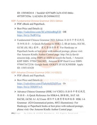 371 | P a g e b y E d e o  L E G O O M a n d a r i n . A l l R i g h t s R e s e r v e d .
ID: 1585402414 // bookId=42974df9-3a34-4343-b66e-
4975f973f36c LAZADA ID 2450663532
KDP- Fundamental Chinese Grammar 2021 Edition
¾ PDF eBook and Paperback.
¾ Best Price and Details @
https://1salesforce.com/XCu18tJonR6gFiD OR
https://bit.ly/3hdRVGg
¾ Fundamental Chinese Grammar 2021 Edition ≿䈣≪ᒩ㘹䈋㿺㤹
ᙝࡓ㓝䈣⌋ - A Quick Reference to HSK1-2, IB ab Initio, IGCSE,
GCSE (SL HL) ᴶ᯦Ƚᴶᇂ᮪䈣⌋৸㘹 For Hardcopy or
Paperback books at best price with reduced postage, please visit:
Our Amazon Kindle Author Central page: http://bit.ly/david-
amazon-kdp, using ISBN or ASIN to search the book, // Amazon
KDP ISBN: 9798473662405; Amazon KDP Hard Cover ISBN:
9798473672336 Google book: GGKEY:JF1ECK50DDB Apple
ID: 1585143420
KDP- Advance Chinese Grammar (HSK 1-6 V2021)
¾ PDF eBook and Paperback.
¾ Best Price and Details @
https://1salesforce.com/P5pIe4nHZId5Pym Or
https://bit.ly/3DQHVwA
¾ Advance Chinese Grammar (HSK 1-6 V2021) ≿䈣≪ᒩ㘹䈋㿺㤹
ᙝ䈣⌋ - A Quick Reference for HSK4-6, IB B HL, SAT AS
IGCSE, GCSE A1 A2 Exam ള䱻ѣᮽᮏ㛨ㅿ㓝᯦ḽ߼ HSK 1-6
Grammar (424 Grammatical points, 4052 illustrations) For
Hardcopy or Paperback books at best price with reduced postage,
please visit: Our Amazon Kindle Author Central page:
https://bit.ly/3hdRVGg
¾ Fundamental Chinese Grammar 20
0
0
0
02
2
2
2
2
21
1
1 E
E
E
E
Edition ≿䈣≪ᒩ㘹䈋㿺㤹
ᙝࡓ㓝䈣⌋ - A Quick Ref
f
f
f
fe
e
e
e
er
r
r
r
r
rence t
t
t
t
t
to
o
o
o H
HSK
K
K
K1
1
1
1-2, IB ab Initio, IGCSE,
GCSE (SL HL) ᴶ᯦Ƚᴶ
ᴶ
ᴶ
ᴶ
ᴶ
ᴶᇂ᮪
᮪
᮪
᮪
᮪䈣
䈣
䈣
䈣⌋
⌋
⌋
⌋
⌋৸
৸
৸
৸
৸
৸㘹
㘹 F
For Hardcopy or
Paperback books at be
e
e
est price
e
e
e
e wit
t
t
t
th
h
h
h
h
h
h red
d
d
d
du
u
u
uced postage, please visit:
Our Amazon Kindle
e
e
e Author C
Central
l
l pag
ge
e
e
e
e: http://bit.ly/david
t
t -
amazon-kdp, using I
ISBN or ASIN to
o
o
o s
s
s
se
ear
r
rch the book, // Amazon
KDP ISBN: 979847
7
7
7
7
73662405
5
5
5
5;
;
;
; Ama
a
a
az
z
z
z
zo
o
o
o
on K
K
K
K
K
KD
D
D
DP Hard Cover ISBN:
9798473672336 Goo
o
o
og
g
g
gle book: GGKE
E
E
E
EY
Y
Y
Y
Y
Y:JF1ECK50DDB Apple
ID: 1585143420
KDP- Advance Chinese Grammar (HSK 1-6 V2021)
¾ PDF eBook and Paperback.
¾ Best P
P
P
P
Pr
r
r
r
r
r
r
ri
i
i
i
i
ice
e
e
e
e a
a
a
a
an
n
n
n
n
n
nd
d
d
d
d
d
d
d
d
d D
D
D
D
D
De
e
e
e
e
e
et
t
t
t
t
t
t
t
t
tail
l
ls
s
s
s
s
s
s @
@
@
@
@
@
@
@
@
https
s:
:
:
:
:/
/
/
/
/
/
//
/
/
/
/
/
/
/
/
/1
1
1
1
1
1
1
1s
sa
a
a
a
a
a
a
a
al
l
l
l
l
l
l
l
l
le
es
s
s
s
s
s
s
s
sf
f
f
f
f
f
f
f
f
f
fo
o
o
o
o
o
o
o
o
or
rc
ce
e
e
e
e
e
e
e
e
e.c
c
c
c
c
co
o
o
o
o
o
o
o
o
o
om
m
m
m
m
m
m
m
m
m
m/
/
/
/
/
/
/
/
/
/P
P
P
P
P
P
P
P
P
P
P
P5
5
5
5
5
5pI
I
I
I
I
I
I
I
I
Ie
e
e
e
e
e
e
e
e4
4
4
4
4
4
4
4
4
4n
n
n
n
n
n
n
n
n
nH
H
H
H
H
H
H
H
H
H
HZ
Z
Z
Z
Z
Z
Z
Z
Z
ZI
I
I
I
Id
d
d
d
d
d
d
d5
5
5
5
5
5
5
5
5
5
5P
P
P
P
P
P
P
P
P
P
Py
y
y
y
y
y
y
ym
m
m
m
m
m
m
m
m O
O
O
O
O
O
Or
r
r
https://
/b
bit.ly/
/3
3D
DQH
HV
VwA
A
A
A
A
A
 