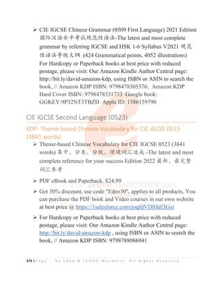 374 | P a g e b y E d e o  L E G O O M a n d a r i n . A l l R i g h t s R e s e r v e d .
¾ CIE IGCSE Chinese Grammar (0509 First Language) 2021 Edition
ള䱻≿䈣≪ᒩ㘹䈋㿺㤹ᙝ䈣⌋-The latest and most complete
grammar by referring IGCSE and HSK 1-6 Syllabus V2021 㿺㤹
ᙝ䈣⌋ㅿ㓝ཝ㓨 (424 Grammatical points, 4052 illustrations)
For Hardcopy or Paperback books at best price with reduced
postage, please visit: Our Amazon Kindle Author Central page:
http://bit.ly/david-amazon-kdp, using ISBN or ASIN to search the
book, // Amazon KDP ISBN: 9798478305376; Amazon KDP
Hard Cover ISBN: 9798478331733 Google book:
GGKEY:9P32NT3TBZD Apple ID: 1586159790
CIE IGCSE Second Language (0523)
KDP- Theme-based Chinese Vocabulary for CIE IGCSE 0523
(3841 words)
¾ Theme-based Chinese Vocabulary for CIE IGCSE 0523 (3841
words) 䳼ѣȽ࠼㊱Ƚ࠼㓝Ƚ᛻ູ䈃≽䙕ᡆ -The latest and most
complete reference for your success Edition 2022 ᴶ᯦Ƚᴶᇂ᮪
䈃≽৸㘹
¾ PDF eBook and Paperback. $24.99
¾ Get 30% discount, use code Edeo30, applies to all products, You
can purchase the PDF book and Video courses in our own website
at best price @ https://1salesforce.com/joqfdVDlHdf3Gzi
¾ For Hardcopy or Paperback books at best price with reduced
postage, please visit: Our Amazon Kindle Author Central page:
http://bit.ly/david-amazon-kdp , using ISBN or ASIN to search the
book, // Amazon KDP ISBN: 9798788086941
p y p, g
book, // Amazon KDP ISBN: 9798478305376; Amazon KDP
Hard Cover ISBN: 97984783317
7
7
73
3
3
3
33
3
3
3
3 G
G
G
G
G
Go
o
o
o
o
oo
o
o
o
og
g
g
gle book:
GGKEY:9P32NT3TBZD A
A
A
A
A
Apple I
I
I
I
I
ID
D
D
D
D
D:
:
: 1586
6
6
6
6159790
CIE IGCSE Second Lang
g
g
g
g
guage (
(
(
(05
5
5
52
2
2
2
2
23)
)
)
)
KDP- Theme-based Chi
i
i
i
inese Vocabulary f
f
f
fo
o
o
or CIE IGCSE 0523
(3841 words)
¾ Theme-based Chine
e
e
es
s
s
se Vocab
b
b
b
bu
u
u
ul
l
l
l
l
l
la
a
a
ar
r
r
r
ry
y
y
y
y
y f
f
f
for C
CI
I
I
I
I
IE
E
E
E IGCSE 0523 (3841
words) 䳼ѣȽ࠼㊱Ƚ࠼
࠼
࠼
࠼
࠼
࠼㓝Ƚ᛻ູ
ູ
ູ
ູ䈃
䈃
䈃
䈃
䈃
䈃≽
≽
≽
≽
≽䙕ᡆ -The latest and most
complete reference for your success Edition 2022 ᴶ᯦Ƚᴶᇂ᮪
䈃≽৸㘹
¾ PDF eB
B
B
B
B
B
Boo
o
o
o
o
ok
k
k
k
k a
a
a
an
n
n
n
n
nd P
P
P
P
P
P
Pa
a
aper
r
r
r
rb
b
b
b
b
ba
a
a
a
a
ac
c
c
ck
k
k
k
k
k
k
k.
. $
$
$
$
$2
2
2
2
2
2
2
2
24
4
4.9
9
9
99
9
9
9
9
9
9
¾ Get 30
0
0
0
0
0
0%
%
%
% d
d
d
d
d
d
di
i
isc
c
c
co
o
o
o
o
o
o
ou
u
un
n
n
n
n
n
nt
t
t
t
t
t,
, u
u
u
us
s
s
s
s
se
e
e
e
e
e c
c
c
c
c
c
co
o
o
o
o
od
de E
E
Ed
de
e
e
e
eo
o
o
o
o3
3
3
30,
,
,
,
,
,
, a
a
a
a
ap
p
p
pp
p
p
p
p
plie
e
e
e
e
e
es t
to all products, You
can purch
h
h
h
h
hase th
h
h
h
h
he PD
D
D
D
DF
F
F
F b
b
book and
d
d
d
d V
V
V
V
V
Vi
i
i
id
d
d
d
d
deo courses i
i
i
i
in our own website
at best price @ https://1salesforce com/joqfdVDlHdf3Gzi
 