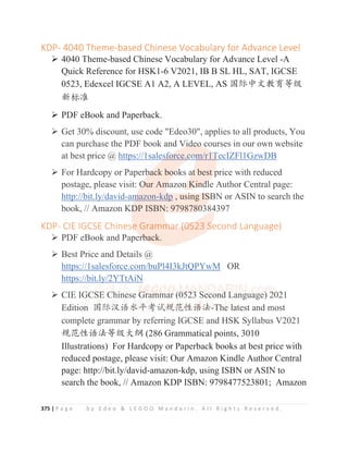 375 | P a g e b y E d e o  L E G O O M a n d a r i n . A l l R i g h t s R e s e r v e d .
KDP- 4040 Theme-based Chinese Vocabulary for Advance Level
¾ 4040 Theme-based Chinese Vocabulary for Advance Level -A
Quick Reference for HSK1-6 V2021, IB B SL HL, SAT, IGCSE
0523, Edexcel IGCSE A1 A2, A LEVEL, AS ള䱻ѣᮽᮏ㛨ㅿ㓝
᯦ḽ߼
¾ PDF eBook and Paperback.
¾ Get 30% discount, use code Edeo30, applies to all products, You
can purchase the PDF book and Video courses in our own website
at best price @ https://1salesforce.com/r1TecIZFl1GzwDB
¾ For Hardcopy or Paperback books at best price with reduced
postage, please visit: Our Amazon Kindle Author Central page:
http://bit.ly/david-amazon-kdp , using ISBN or ASIN to search the
book, // Amazon KDP ISBN: 9798780384397
KDP- CIE IGCSE Chinese Grammar (0523 Second Language)
¾ PDF eBook and Paperback.
¾ Best Price and Details @
https://1salesforce.com/buPl4I3kJtQPYwM OR
https://bit.ly/2YTtAiN
¾ CIE IGCSE Chinese Grammar (0523 Second Language) 2021
Edition ള䱻≿䈣≪ᒩ㘹䈋㿺㤹ᙝ䈣⌋-The latest and most
complete grammar by referring IGCSE and HSK Syllabus V2021
㿺㤹ᙝ䈣⌋ㅿ㓝ཝ㓨 (286 Grammatical points, 3010
Illustrations) For Hardcopy or Paperback books at best price with
reduced postage, please visit: Our Amazon Kindle Author Central
page: http://bit.ly/david-amazon-kdp, using ISBN or ASIN to
search the book, // Amazon KDP ISBN: 9798477523801; Amazon
¾ Get 30% discount, use code Edeo30, applies to all products, You
can purchase the PDF book and Vid
d
d
d
d
de
e
eo
o
o
o
o
o courses in our own website
at best price @ https://1sales
s
s
s
sf
f
f
f
f
f
f
fo
o
o
o
o
orce.c
c
c
c
c
co
o
o
o
o
om
m
m
m
m
m/r1
1
1T
T
T
T
T
TecIZFl1GzwDB
¾ For Hardcopy or Paperb
b
b
ba
a
a
a
a
ack bo
o
oo
o
o
o
oks a
a
a
a
a
at
t
t
t
t best
t p
p
p
p
price with reduced
postage, please visit: O
O
O
O
O
Our Am
m
m
m
mazon
n
n
n
n
n Kin
n
n
n
nd
d
d
d
dl
l
le Author Central page:
http://bit.ly/david-a
am
m
m
m
m
m
mazon-kd
d
d
d
d
dp , usi
i
ing I
IS
S
S
S
S
SB
B
B
B
B
BN or ASIN to search the
book, // Amazon KD
D
D
DP ISBN: 979878
8
8
8
8
80
0
0
0
0
03
3
3
384397
KDP- CIE IGCSE Chinese
e
e
e
e Gramm
m
m
ma
a
a
a
ar
r
r
r (
(
(0
0
0
0
0
05
5
5
5
523 S
S
S
S
S
Second Language)
¾ PDF eBook and Paper
r
r
r
rb
b
b
back.
¾ Best Price and Details @
https://1salesforce.com/buPl4I3kJtQPYwM OR
https:/
//bit.ly/2YTtAiN
¾ CIE I
IG
G
G
G
G
G
GC
C
CS
S
S
SE
E
E
E C
C
C
C
C
Ch
h
h
h
h
h
h
h
hi
i
i
in
nese G
G
G
G
G
G
G
G
G
Gram
m
m
m
m
m
m
mmar (0
0
0
0
05
5
5
5
5
5
5
52
2
2
2
2
2
23
3 S
S
S
S
Second
d
d
d
d
d
d L
L
L
L
L
Langua
age
e)
)
)
)
)
)
)
) 2
2
2
2
20
021
Editio
o
o
o
on
n
n
n
n
n
n ള
ള
ള
ള
ള
ള
ള
ള䱻
䱻
䱻
䱻
䱻
䱻≿
≿
≿
≿
≿
≿
≿
≿䈣
䈣
䈣
䈣
䈣
䈣
䈣
䈣≪
≪
≪
≪
≪ᒩ
ᒩ
ᒩ
ᒩ
ᒩ
ᒩ
ᒩ㘹
㘹
㘹
㘹
㘹
㘹
㘹
㘹䈋
䈋
䈋
䈋
䈋
䈋㿺
㿺
㿺
㿺
㿺
㿺
㿺
㿺
㿺
㿺㤹
㤹
㤹
㤹
㤹
㤹
㤹
㤹
㤹ᙝ
ᙝ
ᙝ
ᙝ
ᙝ
ᙝ
ᙝ
ᙝ
ᙝ䈣
䈣
䈣
䈣
䈣
䈣
䈣
䈣
䈣
䈣
䈣⌋
⌋
⌋
⌋
⌋
⌋
⌋
⌋
⌋
⌋-
-
-
-
-T
T
T
T
T
T
T
T
T
T
Th
h
h
h
h
h
h
he
e
e
e
e
e l
l
l
l
l
la
a
a
a
a
at
t
t
t
t
test and most
complete grammar by referring IGCSE and HSK Syllabus V2021
 