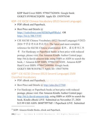 376 | P a g e b y E d e o  L E G O O M a n d a r i n . A l l R i g h t s R e s e r v e d .
KDP Hard Cover ISBN: 9798477620456 Google book:
GGKEY:0Y9HACEQ03H Apple ID: 1585978340
KDP- CIE IGCSE Chinese Vocabulary (0523 Second Language)
¾ PDF eBook and Paperback.
¾ Best Price and Details @
https://1salesforce.com/HZJkEbg6PIRula1 OR
https://bit.ly/3BLYY0T
¾ CIE IGCSE Chinese Vocabulary (0523 Second Language) V2022-
2024 ѣᆜՐ㘹≿䈣㘹䈋䈃≽-The latest and most complete
reference for IGCSE Chinese examination ᴶ᯦Ƚᴶᇂ᮪䈃≽৸
㘹 For Hardcopy or Paperback books at best price with reduced
postage, please visit: Our Amazon Kindle Author Central page:
http://bit.ly/david-amazon-kdp, using ISBN or ASIN to search the
book, // Amazon KDP ISBN: 9798472474269; Amazon KDP
Hard Cover ISBN: 9798472490986 Google book:
GGKEY:SB1WJ41FKCT Apple ID: 1584778594
KDP21
-CIE IGCSE Chinese (0523 Second Language) 2500
Classified Vocabulary
¾ PDF eBook and Paperback.
¾ Best Price and Details @ http://edeo.biz/27560
¾ For Hardcopy or Paperback books at best price with reduced
postage, please visit: Our Amazon Kindle Author Central page:
http://bit.ly/david-amazon-kdp, using ISBN or ASIN to search the
book, Kindle eBook LIVE Submitted on November 27, 2020
$15.99 USD ASIN: B08P7PP7MF // Paperback LIVE Submitted
21
KDP: Amazon Kindle Books, ebook and Paperback.
https://bit.ly/3BLYY0T
¾ CIE IGCSE Chinese Vocabulary
y
y
y (
(
(
(0
0
0
0
05
5
5
5
52
2
2
2
23
3
3
3
3 Second Language) V2022-
2024 ѣᆜՐ㘹≿䈣㘹䈋䈃
䈃
䈃
䈃
䈃≽
≽
≽
≽
≽
≽-Th
h
h
h
he
e
e
e
e
e l
l
l
l
l
la
a
a
a
atest a
a
a
a
and most complete
reference for IGCSE Ch
h
h
hi
i
i
i
i
in
n
n
n
nese e
e
e
ex
x
x
x
xami
i
i
i
in
n
n
n
nation
n
n
n
n ᴶ᯦Ƚᴶᇂ᮪䈃≽৸
㘹 For Hardcopy or P
P
P
P
P
Paperba
a
a
a
ack b
b
b
b
bo
o
o
o
ook
k
k
ks
s
s
s
s a
a
at best price with reduced
postage, please visit
t
t
t:
:
:
: Our Amazon Kind
d
dl
l
l
l
le
e
e
e
e Author Central page:
http://bit.ly/david-a
a
am
m
m
mazon-k
kd
d
d
d
dp
p
p,
,
, u
u
us
s
si
i
in
n
ng
g
g
g
g I
I
I
IS
SB
B
B
B
BN
N
N
N or ASIN to search the
book, // Amazon KD
D
D
D
D
DP ISBN
N
N
N
N:
:
:
: 9798
8
8
84
4
4
47
7
7
7
7
72
2
2
247
7
74
4
4
4
4
4269; Amazon KDP
Hard Cover ISBN: 9
97
7
7
7
7
79
9
98472490986 G
G
G
G
G
Go
o
o
o
oogle book:
GGKEY:SB1WJ41FKCT
T
T
T
T A
A
A
Ap
p
pp
p
p
pl
l
le ID: 1584778594
KDP21
-CIE IGCSE Chinese (0523 Second Language) 2500
Classified Vocabulary
¾ PDF e
e
e
eB
B
B
B
B
B
B
B
B
B
Boo
o
o
o
o
ok
k
k
k
k a
a
a
a
a
an
n
n
n
n
n
nd
d
d P
P
P
P
P
P
P
Pa
a
a
a
a
a
a
a
ape
e
e
er
r
r
r
r
r
rb
b
b
b
b
b
b
ba
a
a
a
a
ac
c
c
c
c
ck
k
k
k
k
k
k
k
k
k.
.
.
¾ Best P
P
P
P
Pr
r
r
r
r
r
r
ri
i
i
i
ice
e
e
e
e
e a
an
n
n
n
nd
d
d
d
d
d
d
d De
e
e
et
ta
a
ai
i
i
i
il
l
l
l
ls
s
s
s
s
s
s
s @
@
@
@
@
@
@
@ h
htt
t
t
t
t
t
t
t
t
tp
p
p
p
p
p
p
p
p
p
p:
:
:
:
:
:
:
:
:
:/
/
/
/
/
/
/
/
/
//
/
/
/
/
/
/
/
/
/e
e
e
e
e
e
e
e
e
e
ed
d
d
d
d
d
d
d
d
d
de
e
e
e
e
e
e
e
e
e
eo
o
o
o
o
o
o
o
o
o.
.
.
.b
b
b
b
b
b
b
b
b
b
bi
i
i
i
i
i
i
i
i
iz
z
z
z
z
z
z
z
z
z
z/
/
/
/
/
/
/
/2
2
2
2
2
2
2
2
2
27
7
7
7
7
7
7
7
7
75
5
5
5
5
5
5
56
6
6
6
6
6
6
6
6
60
0
0
0
0
0
0
0
0
0
0
¾ For Hardcopy or Paperback books at best price with reduced
 