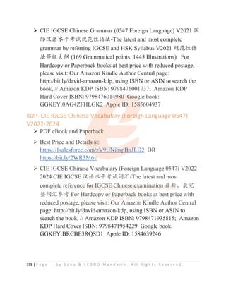 378 | P a g e b y E d e o  L E G O O M a n d a r i n . A l l R i g h t s R e s e r v e d .
¾ CIE IGCSE Chinese Grammar (0547 Foreign Language) V2021 ള
䱻≿䈣≪ᒩ㘹䈋㿺㤹ᙝ䈣⌋-The latest and most complete
grammar by referring IGCSE and HSK Syllabus V2021 㿺㤹ᙝ䈣
⌋ㅿ㓝ཝ㓨 (169 Grammatical points, 1445 Illustrations) For
Hardcopy or Paperback books at best price with reduced postage,
please visit: Our Amazon Kindle Author Central page:
http://bit.ly/david-amazon-kdp, using ISBN or ASIN to search the
book, // Amazon KDP ISBN: 9798476001737; Amazon KDP
Hard Cover ISBN: 9798476014980 Google book:
GGKEY:0AG4ZFHLGK2 Apple ID: 1585604937
KDP- CIE IGCSE Chinese Vocabulary (Foreign Language 0547)
V2022-2024
¾ PDF eBook and Paperback.
¾ Best Price and Details @
https://1salesforce.com/zV9UNibspBnJLD2 OR
https://bit.ly/2WR3M6v
¾ CIE IGCSE Chinese Vocabulary (Foreign Language 0547) V2022-
2024 CIE IGCSE ≿䈣≪ᒩ㘹䈋䈃≽-The latest and most
complete reference for IGCSE Chinese examination ᴶ᯦Ƚᴶᇂ
᮪䈃≽৸㘹 For Hardcopy or Paperback books at best price with
reduced postage, please visit: Our Amazon Kindle Author Central
page: http://bit.ly/david-amazon-kdp, using ISBN or ASIN to
search the book, // Amazon KDP ISBN: 9798471935815; Amazon
KDP Hard Cover ISBN: 9798471954229 Google book:
GGKEY:BRCBE3RQSD1 Apple ID: 1584639246
http://bit.ly/david amazon kdp, using ISBN or ASIN to search the
book, // Amazon KDP ISBN: 9798476001737; Amazon KDP
Hard Cover ISBN: 9798476014
4
4
49
9
9
98
8
8
8
80
0
0
0
0 G
G
G
G
Go
o
o
o
o
oo
o
o
o
og
g
g
g
gle book:
GGKEY:0AG4ZFHLGK2
2
2
2 A
A
A
A
Apple
e
e
e I
I
I
I
ID
D
D
D
D: 158
85
5
5
5604937
KDP- CIE IGCSE Chinese V
V
V
V
Vo
o
o
o
o
ocabu
u
u
ul
l
l
lary (
(
(
(
(Fore
e
e
e
ei
i
i
ig
g
gn Language 0547)
V2022-2024
¾ PDF eBook and Pap
p
p
p
perback.
¾ Best Price and Deta
a
a
a
a
ails @
https://1salesforce.co
o
o
o
o
o
om
m/zV9UN
N
N
N
N
Ni
i
i
ibspBn
nJ
J
J
J
J
J
JL
L
L
L
L
LD
D2 OR
https://bit.ly/2WR3M6
6v
v
¾ CIE IGCSE Chinese Vocabulary (Foreign Language 0547) V2022-
2024 CIE IGCSE ≿䈣≪ᒩ㘹䈋䈃≽-The latest and most
comp
pl
l
le
e
e
e
e
e
e
et
t
t
t
t
te r
r
r
r
r
r
r
re
e
e
ef
f
f
f
fe
e
e
er
r
r
r
r
r
ren
n
n
n
n
n
n
nc
c
c
c
c
c
ce
e
e
e
e
e
e fo
o
o
o
or
r
r
r
r I
I
I
I
I
I
I
IG
G
G
G
G
G
GC
C
C
C
C
C
C
C
CS
S
S
S
S
S
S
S
S
SE
E
E
E
E
E
E
E
E C
C
C
C
C
C
Ch
h
h
h
h
hi
i
i
i
i
i
in
n
n
n
n
ne
e
e
e
e
e
es
s
se
e
e
e
e
e
e e
e
e
ex
x
x
x
x
x
xa
a
a
a
am
m
m
m
m
m
m
m
mi
i
i
i
i
i
i
in
n
n
n
n
n
n
n
na
a
a
a
a
at
t
t
t
ti
i
i
i
i
i
io
o
o
o
on ᴶ
ᴶ
ᴶ
ᴶ
ᴶ
ᴶ
ᴶ
ᴶ
ᴶ
ᴶ᯦
᯦
᯦
᯦
᯦
᯦
᯦
᯦Ƚ
Ƚ
Ƚ
Ƚ
Ƚ
Ƚᴶᇂ
᮪䈃≽
≽
≽
≽
≽
≽
≽
≽৸
৸
৸
৸㘹
㘹
㘹
㘹
㘹
㘹
㘹 F
F
F
F
F
Fo
o
o
o
or H
H
H
H
H
Ha
a
ar
r
r
r
r
rd
d
d
d
d
d
d
d
dc
c
co
o
o
o
o
o
op
p
p
p
p
p
p
py o
o
o
or
r
r
r P
P
P
Pa
a
a
ap
p
p
p
p
p
pe
e
e
e
er
r
r
rb
b
b
ba
a
a
a
a
a
a
ac
c
ck
k
k
k
k boo
o
o
o
o
ok
k
ks
s
s
s
s at best price with
reduced postage, please visit: Our Amazon Kindle Author Central
htt //bit l /d id kd i ISBN ASIN t
 
