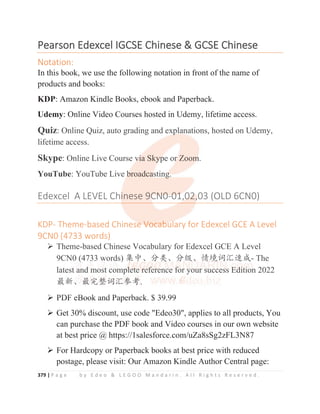 379 | P a g e b y E d e o  L E G O O M a n d a r i n . A l l R i g h t s R e s e r v e d .
P
Pearson
n Edexcel
l IGCSE
E Chinese
e 
 GCSE
E Chinese
e
Notation:
In this book, we use the following notation in front of the name of
products and books:
KDP: Amazon Kindle Books, ebook and Paperback.
Udemy: Online Video Courses hosted in Udemy, lifetime access.
Quiz: Online Quiz, auto grading and explanations, hosted on Udemy,
lifetime access.
Skype: Online Live Course via Skype or Zoom.
YouTube: YouTube Live broadcasting.
Edexcel A LEVEL Chinese 9CN0-01,02,03 (OLD 6CN0)
KDP- Theme-based Chinese Vocabulary for Edexcel GCE A Level
9CN0 (4733 words)
¾ Theme-based Chinese Vocabulary for Edexcel GCE A Level
9CN0 (4733 words) 䳼ѣȽ࠼㊱Ƚ࠼㓝Ƚ᛻ູ䈃≽䙕ᡆ- The
latest and most complete reference for your success Edition 2022
ᴶ᯦Ƚᴶᇂ᮪䈃≽৸㘹.
¾ PDF eBook and Paperback. $ 39.99
¾ Get 30% discount, use code Edeo30, applies to all products, You
can purchase the PDF book and Video courses in our own website
at best price @ https://1salesforce.com/uZa8sSg2zFL3N87
¾ For Hardcopy or Paperback books at best price with reduced
postage, please visit: Our Amazon Kindle Author Central page:
Ude y: O e V deo Cou ses os ed Ude y, e e access.
Quiz: Online Quiz, auto grading and exp
p
p
p
p
planations, hosted on Udemy,
lifetime access.
Skype: Online Live Course v
v
v
v
v
vi
i
i
i
ia Sky
y
y
y
y
yp
p
p
p
pe or
r
r
r
r
r Zoom
m
m
m
m
m.
YouTube: YouTube Live b
b
b
b
broadca
a
a
a
asting
g
g
g
g.
Edexcel A LEVEL Chi
inese 9C
C
C
CN
N
N0
0
0-0
0
01
1
1
1
1
1,
,0
0
0
02
2
2
2,
,
,
,03 (OLD 6CN0)
KDP- Theme-based Chinese
e
e
e V
V
V
Vo
o
o
oc
c
c
ca
a
a
ab
b
b
b
bu
u
ul
l
lary for Edexcel GCE A Level
9CN0 (4733 words)
¾ Theme-based Chinese Vocabulary for Edexcel GCE A Level
9CN0 (
(
(
(
(4733 words) 䳼
䳼
䳼ѣ
ѣ
ѣȽ࠼㊱
㊱
㊱
㊱
㊱Ƚ࠼
࠼
࠼
࠼
࠼㓝
㓝
㓝Ƚ
Ƚ
Ƚ᛻
᛻
᛻
᛻
᛻
᛻ູ
ູ
ູ
ູ
ູ䈃
䈃
䈃
䈃
䈃≽䙕ᡆ- The
latest a
a
a
a
an
n
nd
d
d mo
o
o
ost
t
t
t
t
t
t
t c
c
c
c
co
o
om
m
m
mp
pl
l
l
l
l
l
le
e
e
e
e
e
et
t
t
t
t
t
te
e
e r
r
r
r
r
r
re
e
e
e
e
ef
f
f
f
f
f
fe
er
r
r
r
r
r
r
re
e
e
e
enc
c
c
c
c
ce
e
e
e
e f
f
f
f
f
f
f
fo
o
o
o
o
o
o
or
r
r
r y
y
yo
o
o
ou
u
u
ur
r
r
r
r s
s
s
su
u
u
uc
c
c
cc
c
c
c
ce
e
es
s
s
ss
s
s
s E
E
E
E
E
E
Ed
d
d
d
d
di
i
i
i
i
i
it
t
t
t
t
t
t
tio
o
on
n
n 2022
ᴶ᯦Ƚ
Ƚ
Ƚ
Ƚᴶ
ᴶ
ᴶ
ᴶ
ᴶ
ᴶ
ᴶ
ᴶᇂ
ᇂ
ᇂ
ᇂ
ᇂ
ᇂ
ᇂ
ᇂ᮪
᮪
᮪
᮪
᮪
᮪
᮪
᮪
᮪䈃
䈃
䈃
䈃
䈃
䈃
䈃
䈃≽
≽
≽
≽
≽
≽৸
৸
৸
৸
৸
৸
৸
৸
৸
৸
৸㘹
㘹
㘹
㘹
㘹
㘹
㘹
㘹.
¾ PDF eBook and Paperback $ 39 99
 