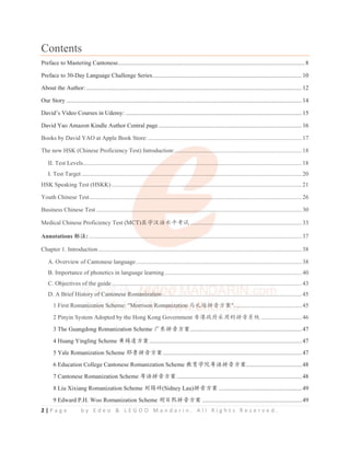2 | P a g e b y E d e o  L E G O O M a n d a r i n . A l l R i g h t s R e s e r v e d .
Contents
Preface to Mastering Cantonese............................................................................................................................ 8
Preface to 30-Day Language Challenge Series...................................................................................................10
About the Author:............................................................................................................................................... 12
Our Story ............................................................................................................................................................ 14
David’s Video Courses in Udemy: .....................................................................................................................15
David Yao Amazon Kindle Author Central page ...............................................................................................16
Books by David YAO at Apple Book Store:......................................................................................................17
The new HSK (Chinese Proficiency Test) Introduction:....................................................................................18
II. Test Levels................................................................................................................................................. 18
I. Test Target .................................................................................................................................................. 20
HSK Speaking Test (HSKK) .............................................................................................................................. 21
Youth Chinese Test............................................................................................................................................. 26
Business Chinese Test ........................................................................................................................................ 30
Medical Chinese Proficiency Test (MCT)ॱᆜ≿䈣≪ᒩ㘹䈋 ..........................................................................33
Annotations ḽ⌞: ............................................................................................................................................. 37
Chapter 1. Introduction....................................................................................................................................... 38
A. Overview of Cantonese language..............................................................................................................38
B. Importance of phonetics in language learning...........................................................................................40
C. Objectives of the guide.............................................................................................................................. 43
D. A Brief History of Cantonese Romanization.............................................................................................45
1 First Romanization Scheme: Morrison Romanization 傢⽲䙀ᤲ丩ᯯṾ.............................................45
2 Pinyin System Adopted by the Hong Kong Government 俏⑥᭵ᓒ䟽⭞Ⲻᤲ丩㌱㔕 ...........................46
3 The Guangdong Romanization Scheme ᒵђᤲ丩ᯯṾ..........................................................................47
4 Huang Yingling Scheme 哺䦐ࠂᯯṾ.....................................................................................................47
5 Yale Romanization Scheme 㙬劷ᤲ丩ᯯṾ............................................................................................47
6 Education College Cantonese Romanization Scheme ᮏ㛨ᆜ䲘㋚䈣ᤲ丩ᯯṾ.....................................48
7 Cantonese Romanization Scheme ㋚䈣ᤲ丩ᯯṾ...................................................................................48
8 Liu Xixiang Romanization Scheme ࡎ䭗⾛(Sidney Lau)ᤲ丩ᯯṾ .......................................................49
9 Edward P.H. Woo Romanization Scheme 㜗Ⲵ⟏ᤲ丩ᯯṾ ..................................................................49
p g
Books by David YAO at Apple Book Store:......................................................................................................17
The new HSK (Chinese Proficiency Test) Introduction:.
..
.........................
.
.
. ..........................................................18
II. Test Levels...................................................
.
.
.................
.
.
........................
........................................................ 18
I. Test Target ..............................................
. ................
.
.............
.
...............
. .
..
. ........................................................ 20
HSK Speaking Test (HSKK) .....................
..................
............
..
. ..........
.
..
..
.
. ................................................................ 21
Youth Chinese Test................................
...................................................
.
.
............................................................ 26
Business Chinese Test ....................................................................
...
.
..
. .................................................................. 30
Medical Chinese Proficiency Test (MC
C
C
C
C
CT)ॱᆜ≿䈣
䈣≪
≪
≪
≪ᒩ㘹䈋 ..
..
..
................
.
.
...........................................................33
Annotations ḽ⌞: ...................................
..
......................................
..
..
. ................................................................... 37
Chapter 1. Introduction....................................................................................................................................... 38
A. Overview of Cantonese language..............................................................................................................38
B. Importance of phonetics in language learning...........................................................................................40
C. Objectives of
f
f
f the g
g
g
g
g
g
guide.............................................................................................................................. 43
D. A Brief His
s
sto
to
to
o
o
ory o
o
of
f
f
f
f Ca
Ca
Ca
a
Cant
nt
nt
nt
t
nton
on
o
on
on
o
on
ones
s
es
es
e e
e
e Ro
R
R
R
R
R ma
ma
ma
ma
a
ani
ni
ni
ni
ni
i
ni
ni
iza
z
za
za
z
za
z ti
ti
ti
ti
ti
ti
i
t on
on
o
on
on
on
n
o .............................................................................................45
1 First Roma
ma
ma
ani
ni
ni
i
n
ni
n
nizati
ti
ti
t
t
t on
o
on
on S
S
S
S
Sch
ch
h
ch
ch
h
h
c em
e
e
e
e e:
:
: 
Mo
Mo
Mo
Mo
orr
rr
rr
rr
r
r
rrison
on
on
o
on
on
n Rom
m
m
m
man
an
an
n
an
an
an
niz
iz
iz
iz
iz
z
z
zat
at
at
at
at
tio
io
io
io
io
on
n
n
n
n
n 傢⽲
傢⽲
傢⽲
傢⽲
⽲
傢
傢
傢⽲
⽲䙀
䙀ᤲ
䙀ᤲ
䙀ᤲ
䙀ᤲ
䙀
䙀ᤲ
ᤲ丩ᯯ
丩ᯯ
丩ᯯ
丩
丩ᯯ
丩ᯯ
丩
丩
丩ᯯṾ
Ṿ
Ṿ
Ṿ
Ṿ
Ṿ
Ṿ
Ṿ
Ṿ
....
.
.
.
...........................................45
2 Pinyin System Adopted by the Hong Kong Government 俏⑥᭵ᓒ䟽⭞Ⲻᤲ丩㌱㔕 ...........................46
 