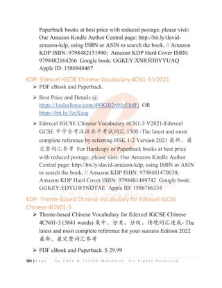 385 | P a g e b y E d e o  L E G O O M a n d a r i n . A l l R i g h t s R e s e r v e d .
Paperback books at best price with reduced postage, please visit:
Our Amazon Kindle Author Central page: http://bit.ly/david-
amazon-kdp, using ISBN or ASIN to search the book, // Amazon
KDP ISBN: 9798482151990; Amazon KDP Hard Cover ISBN:
9798482164266 Google book: GGKEY:XNR5DBYYUAQ
Apple ID: 1586948467
KDP- Edexcel IGCSE Chinese Vocabulary 4CN1-3 V2021
¾ PDF eBook and Paperback.
¾ Best Price and Details @
https://1salesforce.com/493GB2n9JyEhdFj OR
https://bit.ly/3zrXasg
¾ Edexcel IGCSE Chinese Vocabulary 4CN1-3 V2021-Edexcel
GCSE ѣᆜՐ㘹≿䈣≪ᒩ㘹䈋䈃≽ 1300 -The latest and most
complete reference by referring HSK 1-2 Version 2021 ᴶ᯦Ƚᴶ
ᇂ᮪䈃≽৸㘹 For Hardcopy or Paperback books at best price
with reduced postage, please visit: Our Amazon Kindle Author
Central page: http://bit.ly/david-amazon-kdp, using ISBN or ASIN
to search the book, // Amazon KDP ISBN: 9798481470030;
Amazon KDP Hard Cover ISBN: 9798481489742 Google book:
GGKEY:EDYGW5NDTAE Apple ID: 1586766334
KDP- Theme-based Chinese Vocabulary for Edexcel IGCSE
Chinese 4CN01-3
¾ Theme-based Chinese Vocabulary for Edexcel IGCSE Chinese
4CN01-3 (3841 words) 䳼ѣȽ࠼㊱Ƚ࠼㓝Ƚ᛻ູ䈃≽䙕ᡆ- The
latest and most complete reference for your success Edition 2022
ᴶ᯦Ƚᴶᇂ᮪䈃≽৸㘹
¾ PDF eBook and Paperback. $ 29.99
KDP Edexcel IGCSE Chinese Vocabulary 4CN1 3 V2021
¾ PDF eBook and Paperback.
¾ Best Price and Details @
https://1salesforce.com/4
49
9
9
9
9
9
93
3
3
3
3
3GB2
2n
n
n
n
n
n
n9
9
9
9
9Jy
y
y
y
y
y
yEhdFj
j
j
j
j
j OR
https://bit.ly/3zrXasg
¾ Edexcel IGCSE Chin
n
n
n
nese Voc
c
c
c
ca
a
ab
b
bu
u
ul
l
la
a
ar
r
ry
y
y 4
4
4C
C
C
C
C
CN
N
N
N
N1-3 V2021-Edexcel
GCSE ѣᆜՐ㘹≿
≿䈣
䈣
䈣
䈣
䈣≪ᒩ㘹䈋䈃≽ 1
1
1
1
13
3
3
3
300 -The latest and most
complete reference by referr
r
r
ri
i
i
ing HSK
K
K
K
K 1
1
1
1
1-2 V
Version 2021 ᴶ᯦Ƚᴶ
ᇂ᮪䈃≽৸㘹 For H
H
H
H
H
H
Hardcopy or Pap
p
pe
e
e
e
e
er
r
r
r
r
rb
b
b
b
back books at best price
with reduced postage, plea
a
a
a
as
s
s
se
e
e
e v
v
v
vi
i
is
s
si
i
i
it: Our Amazon Kindle Author
Central page: http://bit.ly/david-amazon-kdp, using ISBN or ASIN
to search the book, // Amazon KDP ISBN: 9798481470030;
Amazo
o
o
o
on K
K
K
K
K
KDP
P
P H
H
H
Ha
a
a
a
ar
r
r
rd C
C
Co
o
ov
v
ver
r
r
r IS
SB
B
B
BN
N
N
N
N
N:
: 9
9
9
9
9
9
97
7
7
7
798
8
8
8
8
84
4
4
48
8
8
8
81
1
14
4
4
4
4
489
9
9
9
9
97
7
7
7
74
4
4
4
42
2
2
2 Goog
g
g
g
g
gle book:
GGK
KE
E
E
E
EY
Y
Y
Y
Y:E
E
E
E
ED
D
D
D
D
D
DY
Y
Y
Y
Y
Y
Y
Y
YG
G
G
G
G
G
GW
W
W
W
W
W5N
N
N
N
N
N
ND
D
D
D
D
D
D
D
DT
T
T
T
T
T
T
TA
A
A
A
A
A
A
AE
E
E
E
E
E
E
E A
A
A
A
A
A
Ap
p
pp
p
p
p
p
pl
l
l
le
e
e
e
e I
I
I
I
I
I
ID
D
D
D
D
D:
:
: 1
1
1
15
5
5
5
5
5
58
8
86
6
6
6
6
6
67
7
76
6
6
6
6
66
6
6
63
3
33
3
3
3
3
3
34
4
4
4
4
4
4
KDP- Theme-b
b
b
b
based
d
d
d C
Ch
h
h
h
h
hinese
e Vocab
b
b
bul
l
l
lary f
f
f
f
f
for E
E
E
E
E
Ed
d
d
d
d
d
dexcel IGCSE
Chinese 4CN01 3
 