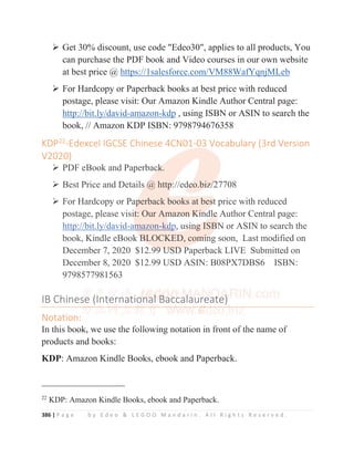 386 | P a g e b y E d e o  L E G O O M a n d a r i n . A l l R i g h t s R e s e r v e d .
¾ Get 30% discount, use code Edeo30, applies to all products, You
can purchase the PDF book and Video courses in our own website
at best price @ https://1salesforce.com/VM88WafYqnjMLeb
¾ For Hardcopy or Paperback books at best price with reduced
postage, please visit: Our Amazon Kindle Author Central page:
http://bit.ly/david-amazon-kdp , using ISBN or ASIN to search the
book, // Amazon KDP ISBN: 9798794676358
KDP22
-Edexcel IGCSE Chinese 4CN01-03 Vocabulary (3rd Version
V2020)
¾ PDF eBook and Paperback.
¾ Best Price and Details @ http://edeo.biz/27708
¾ For Hardcopy or Paperback books at best price with reduced
postage, please visit: Our Amazon Kindle Author Central page:
http://bit.ly/david-amazon-kdp, using ISBN or ASIN to search the
book, Kindle eBook BLOCKED, coming soon, Last modified on
December 7, 2020 $12.99 USD Paperback LIVE Submitted on
December 8, 2020 $12.99 USD ASIN: B08PX7DBS6 ISBN:
9798577981563
IB Chinese (International Baccalaureate)
Notation:
In this book, we use the following notation in front of the name of
products and books:
KDP: Amazon Kindle Books, ebook and Paperback.
22
KDP: Amazon Kindle Books, ebook and Paperback.
,
KDP22
-Edexcel IGCSE Chinese 4CN01-03 Vocabulary (3rd Version
V2020)
¾ PDF eBook and Paperbac
c
c
c
ck
k
k
k
k.
¾ Best Price and Details
s
s @
@
@
@ http
p
p
p
p:
:
://ed
d
d
de
e
e
e
e
e
eo.bi
i
iz
z
z
z
z/
/
/
/2
2
2
27708
¾ For Hardcopy or Pap
p
p
p
p
perback books at bes
s
s
s
st
t
t
t
t price with reduced
postage, please visi
i
it
t
t
t: Our Am
m
m
m
ma
a
az
z
zo
o
on
n
n K
K
K
K
Ki
i
i
i
i
in
n
n
nd
d
dl
l
l
le
e
e
e
e Author Central page:
http://bit.ly/david-a
am
m
m
m
m
mazon-k
kd
d
d
d
d
dp
p
p
p
p
p, us
si
i
i
in
n
n
ng
g
g
g
g
g ISB
B
B
B
B
BN
N or ASIN to search the
book, Kindle eBook B
B
B
B
BLOCKED, com
m
m
m
m
mi
i
i
i
in
n
n
n
ng soon, Last modified on
December 7, 2020 $12.9
9
9
9
99
9
9
9
9
9 U
U
U
US
S
S
SD
D
D
D P
Paperback LIVE Submitted on
December 8, 2020 $12.99 USD ASIN: B08PX7DBS6 ISBN:
9798577981563
IB Chines
se
e
e
e (
(
(I
I
Int
t
ter
r
r
rn
n
n
na
a
at
t
tio
o
on
n
n
n
na
a
a
al
l
l
l
l B
B
B
B
B
Ba
a
a
ac
c
c
c
cca
a
a
al
l
l
l
l
l
la
a
aur
r
r
r
re
e
ea
a
at
t
t
t
t
te
e
e
e)
)
)
)
)
)
)
Notation:
In this book we use the following notation in front of the name of
 