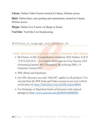 387 | P a g e b y E d e o  L E G O O M a n d a r i n . A l l R i g h t s R e s e r v e d .
Udemy: Online Video Courses hosted in Udemy, lifetime access.
Quiz: Online Quiz, auto grading and explanations, hosted on Udemy,
lifetime access.
Skype: Online Live Course via Skype or Zoom.
YouTube: YouTube Live broadcasting.
IB Chinese_A_Language_and_literature_HL
ĜKDP- IB Chinese A (HL) Comprehensive Grammar 2022 Edition
¾ IB Chinese A (HL) Comprehensive Grammar 2022 Edition ≿䈣≪
ᒩ㘹䈋儎㓝䈣⌋ - A Complete Reference for Your Success (424
Grammatical points, 4052 Examples); By referring HSK 1-9
Grammar Version 2021
¾ PDF eBook and Paperback.
¾ Get 30% discount, use code Edeo30, applies to all products, You
can purchase the PDF book and Video courses in our own website
at best price @ https://1salesforce.com/ojAPRyzuhnmMPb8
¾ For Hardcopy or Paperback books at best price with reduced
postage @ https://www.amazon.com/dp/B09NGRHBMQ
IB Chinese_A_Language_and
d
d
d
d_l
l
l
li
i
i
ite
er
r
ratu
u
u
u
ur
r
r
r
re_HL
ĜKDP- IB Chinese A (HL
L
L
L
L
L)
)
)
) Comp
p
p
prehe
e
e
e
e
en
n
n
n
ns
s
s
s
s
si
i
iv
v
v
ve Grammar 2022 Edition
¾ IB Chinese A (HL) C
C
C
C
C
Comprehensive Gram
m
m
m
mmar 2022 Edition ≿䈣≪
ᒩ㘹䈋儎㓝䈣⌋ -
-
- A Comp
p
p
p
pl
l
le
e
et
t
te
e
e R
R
Re
e
ef
f
f
f
fere
e
e
en
n
n
n
nc
c
c
c
c
ce for Your Success (424
Grammatical points
s,
,
,
,
, 4052 E
Ex
x
x
x
xa
a
a
am
m
m
m
m
m
mp
p
p
p
p
pl
l
l
le
es)
); B
By
y
y
y
y
y referring HSK 1-9
Grammar Version 202
2
2
2
21
1
1
1
¾ PDF eBook and Paperback.
¾ Get 30% discount, use code Edeo30, applies to all products, You
can pu
u
u
ur
r
r
r
rc
c
c
c
ch
h
ha
a
a
a
a
a
ase
e
e
e t
t
t
t
t
th
h
h
h
he
e
e
e
e
e P
P
P
P
P
P
PDF
F
F
F
F b
b
b
b
b
bo
o
o
o
o
oo
o
o
o
o
o
o
ok
k
k
k
k a
a
a
a
an
n
n
n
n
nd
d
d
d
d
d
d
d V
V
V
V
V
Vi
i
i
i
i
i
id
d
d
d
de
e
e
e
e
e
eo
o
o
o
o
o
o c
c
c
co
o
o
o
ou
u
u
u
u
u
ur
r
r
r
r
r
r
r
rs
s
s
s
s
se
e
e
e
es
s
s
s
s i
i
in
n
n
n
n
n o
o
o
o
our own website
at best pri
i
ice @
@
@
@
@
@
@
@
@
@ h
h
h
h
h
h
h
ht
t
t
t
t
tt
t
t
t
t
tp
ps
s:
:/
/
/
/
/
/
/
//
/
/
/
/
/
/
/1
1
1
1
1
1
1s
s
sa
a
a
a
a
a
a
a
a
al
l
l
l
l
l
l
l
l
le
esf
f
f
f
f
f
fo
orce
e.c
com
m/
/
/
/
/
/
/
/o
oj
j
j
j
j
j
jA
A
A
A
A
A
A
AP
P
P
P
P
P
PR
R
R
R
R
R
R
R
Ry
y
y
y
yz
zu
uh
h
h
h
h
h
hn
nm
mM
M
M
M
M
M
M
M
M
MP
P
P
P
P
P
P
P
Pb
b
b
b
b
b
b
b
b8
¾ For Hard
d
d
dcopy or Paperb
b
b
back b
b
b
book
k
k
k
ks at b
b
b
b
b
b
best pri
i
i
i
i
i
ice with reduced
postage @ https://www amazon com/dp/B09NGRHBMQ
 