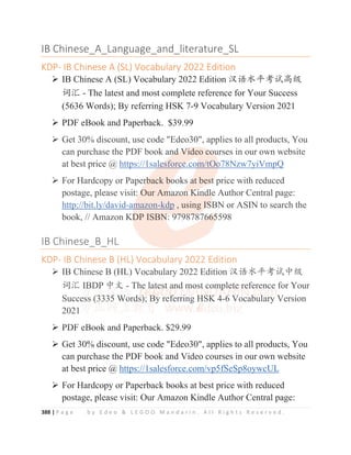 388 | P a g e b y E d e o  L E G O O M a n d a r i n . A l l R i g h t s R e s e r v e d .
IB Chinese_A_Language_and_literature_SL
KDP- IB Chinese A (SL) Vocabulary 2022 Edition
¾ IB Chinese A (SL) Vocabulary 2022 Edition ≿䈣≪ᒩ㘹䈋儎㓝
䈃≽ - The latest and most complete reference for Your Success
(5636 Words); By referring HSK 7-9 Vocabulary Version 2021
¾ PDF eBook and Paperback. $39.99
¾ Get 30% discount, use code Edeo30, applies to all products, You
can purchase the PDF book and Video courses in our own website
at best price @ https://1salesforce.com/tOo78Nzw7yiVmpQ
¾ For Hardcopy or Paperback books at best price with reduced
postage, please visit: Our Amazon Kindle Author Central page:
http://bit.ly/david-amazon-kdp , using ISBN or ASIN to search the
book, // Amazon KDP ISBN: 9798787665598
IB Chinese_B_HL
KDP- IB Chinese B (HL) Vocabulary 2022 Edition
¾ IB Chinese B (HL) Vocabulary 2022 Edition ≿䈣≪ᒩ㘹䈋ѣ㓝
䈃≽ IBDP ѣᮽ - The latest and most complete reference for Your
Success (3335 Words); By referring HSK 4-6 Vocabulary Version
2021
¾ PDF eBook and Paperback. $29.99
¾ Get 30% discount, use code Edeo30, applies to all products, You
can purchase the PDF book and Video courses in our own website
at best price @ https://1salesforce.com/vp5fSeSp8oywcUL
¾ For Hardcopy or Paperback books at best price with reduced
postage, please visit: Our Amazon Kindle Author Central page:
¾ Get 30% discount, use code Edeo30, applies to all products, You
can purchase the PDF book an
nd
d
d
d
d V
V
V
V
Vi
i
i
id
deo c
co
o
o
o
o
ou
u
u
urses in our own website
at best price @ https://1sa
al
l
l
l
l
l
le
e
e
e
e
esforc
ce
e
e
e
e
e.c
co
o
o
o
om
m
m
m/tOo
o
o
o78Nzw7yiVmpQ
¾ For Hardcopy or Paper
r
r
rb
b
b
b
back b
bo
o
o
ooks a
a
a
a
at bes
s
s
s
st
t
t
t
t price with reduced
postage, please visit: O
O
O
Our Am
m
m
m
ma
a
az
z
zo
o
on
n
n
n K
K
K
K
Ki
i
i
in
n
nd
d
d
dl
l
l
le Author Central page:
http://bit.ly/david-a
am
m
m
m
m
m
mazon-kdp , using
g I
I
I
IS
S
S
S
SBN or ASIN to search the
book, // Amazon KD
D
D
DP ISBN
N
N
N
N: 9
9
97
7
79
9
98
8
87
7
7
78
8
8
87
7
7
76
6
6
6
6
66
6
6
6
65
5
5
5
5598
IB Chinese_B_HL
KDP- IB Chinese B (HL) Vocabulary 2022 Edition
¾ IB Chinese B (HL) Vocabulary 2022 Edition ≿䈣≪ᒩ㘹䈋ѣ㓝
䈃≽ IB
B
B
B
B
B
BD
D
DP
P
P
P
P
P
P ѣ
ѣ
ѣ
ѣᮽ
ᮽ
ᮽ
ᮽ
ᮽ
ᮽ - Th
h
he
e
e
e l
l
l
l
l
la
a
a
at
t
t
t
te
e
e
e
e
es
s
s
s
st
t
t
t
t a
a
a
a
a
an
n
n
n
n
n
nd
d
d
d
d
d m
m
m
m
m
m
mo
o
o
o
o
ost
t
t
t
t
t
t c
c
c
co
o
o
o
om
m
m
m
m
mp
p
p
p
p
p
p
p
ple
e
e
e
e
et
t
t
t
t
te
e
e
e r
r
r
r
r
re
e
e
e
eference for Your
Success (
(
(3
3
333
3
3
35 W
W
W
W
Words)
)
)
)
)
); B
B
B
B
B
B
By
y
y
y
y
y ref
f
f
f
f
f
f
f
ferri
i
i
ing H
H
H
H
H
H
H
H
HS
S
S
S
SK
K
K
K
K
K 4
4
4
4
4-6
6
6
6 V
V
V
V
Vocab
b
b
b
b
b
bul
l
l
l
l
lary Version
2021
¾ PDF eBook and Paperback $29 99
 