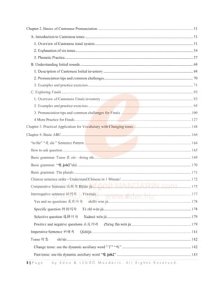 3 | P a g e b y E d e o  L E G O O M a n d a r i n . A l l R i g h t s R e s e r v e d .
Chapter 2. Basics of Cantonese Pronunciation...................................................................................................51
A. Introduction to Cantonese tones ................................................................................................................51
1. Overview of Cantonese tonal system......................................................................................................51
2. Explanation of six tones..........................................................................................................................54
3. Phonetic Practice..................................................................................................................................... 57
B. Understanding Initial sounds.....................................................................................................................68
1. Description of Cantonese Initial inventory .............................................................................................68
2. Pronunciation tips and common challenges............................................................................................70
3. Examples and practice exercises.............................................................................................................71
C. Exploring Finals ........................................................................................................................................ 93
1. Overview of Cantonese Finals inventory................................................................................................93
2. Examples and practice exercises.............................................................................................................95
3. Pronunciation tips and common challenges for Finals .........................................................................109
4 More Practice for Finals......................................................................................................................... 127
Chapter 3. Practical Application for Vocabulary with Changing tones............................................................148
Chapter 4: Basic ABC....................................................................................................................................... 164
“to Be” “ᱥ shi ” Sentence Pattern............................................................................................................... 164
How to ask question..................................................................................................................................... 165
Basic grammar: Tense ൞ zài – doing sth.....................................................................................................169
Basic grammar: “્ joh2”did. ..................................................................................................................... 170
Basic grammar: The plurals ......................................................................................................................... 171
Chinese sentence order - Understand Chinese in 1 Minute! ........................................................................172
Comparative Sentence ∊䖹ਛ Bӿjiào jù......................................................................................................175
Interrogative sentence ⯇䰤ਛ Yíwènjù...................................................................................................177
Yes and no questions ᱥ䶔䰤ਛ VKuIƝLZqQM......................................................................................178
Specific question ⢯᤽䰤ਛ Tè zhӿ wèn jù...........................................................................................178
Selective question 䘿᤟䰤ਛ Xuӽnzé wèn jù .......................................................................................179
Positive and negative questions ↙ਃ䰤ਛ Zhèng fӽn wèn jù..............................................................179
Imperative Sentence ⽾ֵਛ 4tVKӿM.......................................................................................................181
Tense ᰬᘷ shí tài................................................................................................................................. 182
Change tense: use the dynamic auxiliary word Ҽ “્”........................................................................182
Past tense: use the dynamic auxiliary word ્
્ joh2 .............................................................................183
3. Examples and practice exercises.............................................................................................................71
C. Exploring Finals ........................................................................................................................................ 93
1. Overview of Cantonese Finals inventory.........
.
..
.
. ................
..
.
.
.......................................................................93
2. Examples and practice exercises..............
.
. ...............
.
..
. .........
..
. ..............
........................................................95
3. Pronunciation tips and common chall
l
ll
l
len
e ges for F
F
Fi
F
F
F nals ................
. .
.
.........................................................109
4 More Practice for Finals.................
..
.................
..
............
.........
..
..
.
.
................................................................... 127
Chapter 3. Practical Application for Voc
oc
oc
ocabulary with Changing tones............................................................148
Chapter 4: Basic ABC....................................................................
..
.
..
.
. ................................................................. 164
“to Be” “ᱥ shi ” Sentence Pattern..
.
.
.........................
.
. ..............
.
.
..
....................................................................... 164
How to ask question............................
.
...
. ......................................
..
..
................................................................. 165
Basic grammar: Tense ൞ zài – doing sth.............
...
..
....
......................................................................................169
Basic grammar: “્ joh2”did. ..................................................................................................................... 170
Basic grammar: The plurals ......................................................................................................................... 171
Chinese sentence order - Understand Chinese in 1 Minute! ........................................................................172
Comparative Se
Se
e
e
Sent
n
n
n
n
n
n en
n
n
nce
ce
ce ∊䖹
∊䖹
∊䖹
∊䖹
∊䖹
∊䖹
∊䖹
䖹
∊䖹
䖹ਛ
ਛ
ਛ B
B
B
B
Bӿ
ӿ
ӿ
ӿ
ӿ
ӿ
ӿ
ӿ
ӿji
j
j
j ào j
j
j
j
j
j
jù
ù
ù
ù
ù
ӿ
ӿ
ӿ
ӿ
ӿ
ӿ ..
..
. ..
..
.
.
..
....
..
.
....
.
...
..
.
.
. ..
.
.
...
..
.
..
..
.
...
.
.
.......
....
..
.
..
.
. ..
...
..
......
.
....
.....
.
.
..
. ..
..
.....
..
....
..
..
. ....
..
.
. ..
.
.....
.
..
....
.
.
...
.....
..
.
.
. .....
.
.
....
..
..
..
. ..
.
.
...
.
.
...
.
.
.....
.
. ..............175
Interrogative se
se
se
se
ent
nt
n
nt
nt
n
n en
en
en
e ce
ce
ce
e
e
e
ce ⯇䰤
⯇䰤
⯇䰤
⯇䰤
⯇䰤
䰤
䰤ਛ
ਛ
ਛ
ਛ
ਛ
ਛ
ਛ Yí
Yí
Yíwè
wè
wè
wè
wè
wè
wè
è
ènj
nj
n
n ù
ù
ù
ù
ù
ù
ù.
.
...
.
.........
.
..
. ..
..
.
..
...
.
.
...
.
.
. ..
..
.
...
.
.
...
.
.
..
. ..
.
.
.
...
..
.
..
....
..
..
.
.
. ..
.
.
.
..
. ..
...
.
. ..
...
.
. ..
...
. ....
.
.
.
...
.
..
...
...
....
..
....
.
. .....................................177
Yes and no questions ᱥ䶔䰤ਛ VKuIƝLZqQM......................................................................................178
S ifi ti ⢯᤽䰤ਛ Tè hӿ è jù 178
 