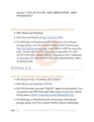 390 | P a g e b y E d e o  L E G O O M a n d a r i n . A l l R i g h t s R e s e r v e d .
January 3, 2021 $19.99 USD ASIN: B08RT2DTMN ISBN:
9798589607017
KDP-IB Chinese B HL Chinese Grammar V2021 ѝ᮷䈝⌅
¾ PDF eBook and Paperback.
¾ Best Price and Details @ http://edeo.biz/27863
¾ For Hardcopy or Paperback books at best price with reduced
postage, please visit: Our Amazon Kindle Author Central page:
http://bit.ly/david-amazon-kdp, using ISBN or ASIN to search the
book, Kindle eBook LIVE Submitted on December 29, 2020
$19.99 USD ASIN: B08RJTZW84 // Paperback LIVE Submitted
on December 30, 2020 $19.99 USD ASIN: B08RR8PFQ4 ISBN:
9798588022590
IB Chinese_B_SL
KDP- IB Chinese B (SL) Vocabulary 2022 Edition
¾ IB Chinese B (SL) Vocabulary 2022 Edition
¾ PDF eBook and Paperback. $ 29.99
¾ Get 30% discount, use code Edeo30, applies to all products, You
can purchase the PDF book and Video courses in our own website
at best price @ https://1salesforce.com/E9g0r4aPt4OxA5z
¾ For Hardcopy or Paperback books at best price with reduced
postage, please visit: Our Amazon Kindle Author Central page:
¾ Best Price and Details @ http://edeo.biz/27863
¾ For Hardcopy or Paperback b
b
b
b
b
bo
o
o
o
o
ooks a
a
a
a
a
at
t
t
t
t
t b
best
t
t
t p
p
p
p
price with reduced
postage, please visit: Our
r
r A
A
A
Amaz
z
zo
o
o
o
on K
K
K
K
Kindle A
A
A
Author Central page:
http://bit.ly/david-ama
a
az
z
z
z
z
zon-kd
dp
p
p
p
p
p, usi
i
i
in
n
n
n
ng IS
S
SB
B
B
B
B
BN or ASIN to search the
book, Kindle eBook
k
k
k
k L
L
LIVE S
S
S
S
Su
u
ub
b
bm
m
m
mi
i
i
it
t
t
tt
t
t
te
e
ed
d
d o
o
o
o
on
n December 29, 2020
$19.99 USD ASIN: B08RJTZW84 // Pa
a
a
a
ap
p
p
perback LIVE Submitted
on December 30, 20
0
0
020 $19.9
9
9
9
99
9
9 U
U
US
S
SD
D
D A
A
A
AS
S
S
S
S
SI
I
I
I
IN
N
N
N
N
N: B08RR8PFQ4 ISBN:
9798588022590
IB Chinese_B_SL
KDP- IB Chi
i
i
i
ine
es
s
s
se
e B
B
B
B (S
S
S
S
SL
L
L
L
L
L) Vo
o
o
o
oc
c
c
ca
a
a
ab
b
b
bu
u
u
ul
l
lar
r
r
ry
y
y
y 20
0
0
02
2
2
2
2
22
2
2
2
2
2 E
E
E
E
E
Ed
d
d
d
dit
t
t
t
ti
i
io
o
o
o
on
n
n
n
¾ IB Ch
h
hi
i
i
i
i
in
n
n
n
ne
e
es
s
se B
B
B
B
B
B
B (
(
(
(
(
(
(
(
(S
S
S
S
SL
L
L
L
L
L)
)
)
)
)
)
)
) V
V
V
Vo
o
o
o
oc
c
c
c
c
ca
a
a
a
a
ab
b
b
b
b
b
b
bu
u
u
u
u
u
u
ul
l
l
l
l
la
a
a
a
ar
r
r
r
r
r
ry
y
y
y
y 2
2
2
2
20
0
0
0
0
0
0
0
02
2
2
2
2
22
2
2
2
2
2
2
2
2
2 E
E
E
E
E
E
Ed
d
d
d
d
d
d
di
i
i
it
t
t
ti
i
i
i
i
i
io
o
o
o
on
n
¾ PDF eB
B
B
B
B
B
Book
k
k
k
k
k
k an
n
n
nd
d
d
d P
P
P
P
Pap
p
p
p
per
rba
a
a
a
ac
c
c
c
ck. $
$
$
$
$
$ 2
2
2
2
29
9
9
9
9
9.9
9
9
9
9
99
9
9
9
9
9
¾
 