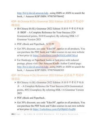 391 | P a g e b y E d e o  L E G O O M a n d a r i n . A l l R i g h t s R e s e r v e d .
http://bit.ly/david-amazon-kdp , using ISBN or ASIN to search the
book, // Amazon KDP ISBN: 9798789706442
KDP- IB Chinese B (SL) Grammar 2022 Edition ≹䈝≤ᒣ㘳䈅ѝ
㓗䈝⌅
¾ IB Chinese B (SL) Grammar 2022 Edition ≿䈣≪ᒩ㘹䈋ѣ㓝䈣
⌋ IBDP - A Complete Reference for Your Success (324
Grammatical points, 3610 Examples); By referring HSK 1-5
Grammar Version 2021
¾ PDF eBook and Paperback. $ 35.99
¾ Get 30% discount, use code Edeo30, applies to all products, You
can purchase the PDF book and Video courses in our own website
at best price @ https://1salesforce.com/b43GGLnSb87tKxd
¾ For Hardcopy or Paperback books at best price with reduced
postage, please visit: Our Amazon Kindle Author Central page:
http://bit.ly/david-amazon-kdp , using ISBN or ASIN to search the
book, // Amazon KDP ISBN: 9798788608303
KDP- IB Chinese A (SL) Grammar 2022 Edition ≹䈝≤ᒣ㘳䈅ѝ
㓗䈝⌅
¾ IB Chinese A (SL) Grammar 2022 Edition ≿䈣≪ᒩ㘹䈋ѣ㓝䈣
⌋ - A Complete Reference for Your Success (424 Grammatical
points, 4052 Examples); By referring HSK 1-6 Grammar Version
2021
¾ PDF eBook and Paperback.
¾ Get 30% discount, use code Edeo30, applies to all products, You
can purchase the PDF book and Video courses in our own website
at best price @ https://1salesforce.com/t3yO0phZv9cqBtt
Grammatical points, 3610 Examples); By referring HSK 1-5
Grammar Version 2021
¾ PDF eBook and Paperback. $
$
$
$
$
$ 35.9
9
9
9
9
99
9
9
9
9
¾ Get 30% discount, use c
c
c
c
co
o
ode E
E
E
E
E
Ed
d
d
d
deo3
3
3
3
30
0
0
0
0, ap
p
p
p
p
pp
p
p
plies to all products, You
can purchase the PDF
F
F
F b
book a
a
a
a
an
nd V
V
V
V
V
Vi
i
i
i
i
i
id
d
d
de
e
e
e
eo
o
o
o
o courses in our own website
at best price @ http
ps
s
s
s
s
s
s://1salesforce.com/b
b
b
b
b
b
b4
4
4
4
4
43GGLnSb87tKxd
d
¾ For Hardcopy or Pa
a
a
aperback b
b
b
book
k
ks at
t b
b
b
be
e
e
e
es
s
s
s
st
t
t price with reduced
postage, please visit
t
t
t:
:
:
:
:
: Our Am
m
m
m
ma
a
a
a
az
z
z
z
z
z
zo
o
o
o
on
n
n
n
n
n K
K
K
Kindl
l
l
l
le
e
e
e Author Central page:
http://bit.ly/david-ama
a
a
a
a
az
z
z
z
z
zo
o
o
o
on-kdp , us
s
s
si
i
i
in
n
n
n
n
ng
g ISBN or ASIN to search the
book, // Amazon KDP ISBN: 9798788608303
KDP- IB Chinese A (SL) Grammar 2022 Edition ≹䈝≤ᒣ㘳䈅ѝ
㓗䈝⌅
¾ IB Ch
h
hi
i
i
i
in
n
nese A
A
A
A
A
A
A (
(
(
(
(
(
(
(S
S
S
S
SL
L
L)
)
)
)
)
) G
G
G
Gram
m
m
m
mm
m
m
m
m
m
mar 2
2
2
2
2
2
2
202
2
2
2
22
2
2
2
2
2
2
2
2 E
E
E
E
E
E
Ed
d
d
d
d
d
d
d
dit
t
t
t
ti
i
i
ion ≿
≿
≿
≿
≿䈣
䈣
䈣
䈣
䈣
䈣≪
≪
≪
≪
≪
≪
≪
≪ᒩ
ᒩ
ᒩ
ᒩ
ᒩ
ᒩ
ᒩ
ᒩ㘹
㘹
㘹
㘹
㘹
㘹
㘹
㘹䈋
䈋
䈋
䈋
䈋
䈋
䈋
䈋ѣ㓝䈣
⌋ - A
A
A
A
A
A
A C
C
C
Co
o
o
o
om
m
m
m
m
m
mp
p
pl
l
l
l
l
le
e
e
e
e
et
t
t
t
t
te
e
e
e
e R
R
R
R
R
Re
e
e
e
ef
f
f
f
f
f
fe
e
e
e
ere
e
e
en
n
n
n
nce f
f
f
f
f
f
f
fo
o
o
o
o
or
r
r
r
r
r Y
Y
Y
Y
Y
Y
Y
Y
Y
Yo
o
o
o
o
ou
u
u
u
ur
r
r
r
r
r
r S
S
S
S
S
S
S
Su
u
u
u
u
u
uc
c
c
c
c
c
c
c
cc
c
c
c
c
c
c
c
c
ce
e
e
e
e
es
s
s
s
s
s
s
ss
s
s
s (
(
(
(
(
(4
4
4
4
4
4
42
2
24 Grammatical
points, 4052 Examples); By referring HSK 1-6 Grammar Version
 