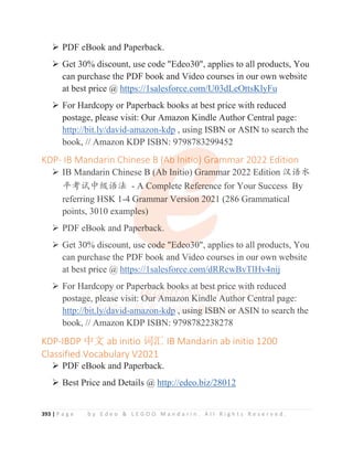 393 | P a g e b y E d e o  L E G O O M a n d a r i n . A l l R i g h t s R e s e r v e d .
¾ PDF eBook and Paperback.
¾ Get 30% discount, use code Edeo30, applies to all products, You
can purchase the PDF book and Video courses in our own website
at best price @ https://1salesforce.com/U03dLeOttsKlyFu
¾ For Hardcopy or Paperback books at best price with reduced
postage, please visit: Our Amazon Kindle Author Central page:
http://bit.ly/david-amazon-kdp , using ISBN or ASIN to search the
book, // Amazon KDP ISBN: 9798783299452
KDP- IB Mandarin Chinese B (Ab Initio) Grammar 2022 Edition
¾ IB Mandarin Chinese B (Ab Initio) Grammar 2022 Edition ≿䈣≪
ᒩ㘹䈋ѣ㓝䈣⌋ - A Complete Reference for Your Success By
referring HSK 1-4 Grammar Version 2021 (286 Grammatical
points, 3010 examples)
¾ PDF eBook and Paperback.
¾ Get 30% discount, use code Edeo30, applies to all products, You
can purchase the PDF book and Video courses in our own website
at best price @ https://1salesforce.com/dRRcwBvTlHv4nij
¾ For Hardcopy or Paperback books at best price with reduced
postage, please visit: Our Amazon Kindle Author Central page:
http://bit.ly/david-amazon-kdp , using ISBN or ASIN to search the
book, // Amazon KDP ISBN: 9798782238278
KDP-IBDP ѝ᮷ ab initio 䇽≷ IB Mandarin ab initio 1200
Classified Vocabulary V2021
¾ PDF eBook and Paperback.
¾ Best Price and Details @ http://edeo.biz/28012
http://bit.ly/david-amazon-kdp , using ISBN or ASIN to search the
book, // Amazon KDP ISBN: 9798783299452
KDP- IB Mandarin Chinese B (
(
(A
A
Ab
b
b
b Init
t
t
t
ti
i
io
o
o
o) Gra
a
am
m
m
mmar 2022 Edition
¾ IB Mandarin Chinese B (
(
(
(
(
(A
A
A
A
Ab Ini
i
i
i
it
t
t
ti
io) G
G
G
G
G
Gramm
m
m
m
mar 2022 Edition ≿䈣≪
ᒩ㘹䈋ѣ㓝䈣⌋ - A
A
A
A C
C
C
Comp
pl
l
l
l
le
ete R
R
R
R
R
R
Refer
r
r
r
re
e
e
e
en
n
n
n
nce for Your Success By
referring HSK 1-4 G
G
G
G
Grammar V
Versi
i
ion 2
2
20
0
0
0
02
2
2
2
2
21 (286 Grammatical
points, 3010 examp
p
p
ples)
¾ PDF eBook and Pap
p
p
p
perback.
¾ Get 30% discount, use c
c
c
c
co
o
o
o
o
od
d
d
d
de Ed
d
d
de
e
e
e
eo
o
o
o3
3
3
30
0
0
0
0, applies to all products, You
can purchase the PDF book and Video courses in our own website
at best price @ https://1salesforce.com/dRRcwBvTlHv4nij
¾ For Ha
a
a
a
ardc
c
c
c
co
o
o
o
o
op
py
y
y
y or
r
r
r P
P
P
P
P
Pape
e
e
er
rb
b
b
b
b
ba
ac
c
c
c
c
ck
k b
bo
o
o
o
o
o
o
ook
k
k
k
k
ks a
a
at
t
t
t
t b
b
b
b
b
be
e
e
es
s
s
s
st
t
t
t p
p
p
p
p
p
pr
r
r
r
r
ric
c
c
c
ce
e
e
e
e
e w
w
w
w
w
wit
t
t
t
th reduced
postag
ge
e
e
e, pl
l
l
lea
ase v
v
v
vi
i
i
is
s
sit: O
O
O
O
O
O
O
O
Ou
u
u
ur
r
r
r
r
r
r A
A
A
A
A
A
A
Am
m
m
m
m
m
ma
a
a
azo
o
on
n
n
n
n K
K
K
K
K
K
Ki
i
i
i
i
i
i
i
in
n
nd
d
d
d
d
d
d
dl
l
l
le
e
e
e A
A
A
A
A
A
Au
u
u
ut
t
th
h
h
h
h
ho
o
o
or
r C
C
C
C
C
C
C
Ce
e
en
n
n
n
nt
t
t
t
t
tr
r
r
r
ra
a
a
al
l
l
l
l
l
l p
p
page:
http:/
/
//
/
/
/
/
/b
b
b
b
b
b
b
b
b
b
bi
i
i
i
i
i
i
i
it
t.
.
.
.
.l
l
l
l
l
l
l
l
l
ly
y
y
y
y
y
y
y
y
y/
/
/
/
/
/
/d
d
d
d
d
d
d
d
d
d
da
a
a
a
a
a
a
a
a
av
v
v
v
v
v
v
v
v
v
vi
i
i
i
i
id
d
d
d
d
d
d
d
d
d
d-
-
-a
a
a
a
a
a
a
am
m
m
m
m
m
m
m
m
ma
a
a
a
a
a
a
a
az
zo
o
o
o
o
o
o
o
o
o
o
on
n
n
n
n
n
n
n-k
k
k
k
kd
d
d
d
d
d
d
d
d
d
dp
p
p
p
p
p
p
p
p
p ,
,
,
,
, u
u
u
u
u
u
u
us
s
s
s
s
s
si
i
i
i
i
i
in
n
n
n
ng
g
g
g
g
g
g
g
g
g I
I
I
I
I
I
IS
S
S
S
S
S
SB
B
B
B
B
B
B
B
B
B
BN
N
N
N
N
N
N
N
N
N o
o
o
o
o
o
or
r
r
r
r
r A
A
A
A
A
A
A
ASIN to search the
book, // Amazon KDP ISBN: 9798782238278
 