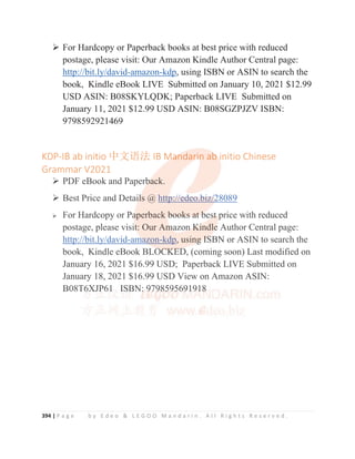 394 | P a g e b y E d e o  L E G O O M a n d a r i n . A l l R i g h t s R e s e r v e d .
¾ For Hardcopy or Paperback books at best price with reduced
postage, please visit: Our Amazon Kindle Author Central page:
http://bit.ly/david-amazon-kdp, using ISBN or ASIN to search the
book, Kindle eBook LIVE Submitted on January 10, 2021 $12.99
USD ASIN: B08SKYLQDK; Paperback LIVE Submitted on
January 11, 2021 $12.99 USD ASIN: B08SGZPJZV ISBN:
9798592921469
KDP-IB ab initio ѝ᮷䈝⌅ IB Mandarin ab initio Chinese
Grammar V2021
¾ PDF eBook and Paperback.
¾ Best Price and Details @ http://edeo.biz/28089
¾ For Hardcopy or Paperback books at best price with reduced
postage, please visit: Our Amazon Kindle Author Central page:
http://bit.ly/david-amazon-kdp, using ISBN or ASIN to search the
book, Kindle eBook BLOCKED, (coming soon) Last modified on
January 16, 2021 $16.99 USD; Paperback LIVE Submitted on
January 18, 2021 $16.99 USD View on Amazon ASIN:
B08T6XJP61 ISBN: 9798595691918
KDP-IB ab initio ѝ᮷䈝⌅ IB M
M
Ma
a
a
a
an
ndar
r
r
ri
i
in ab
b
b
b initio Chinese
Grammar V2021
¾ PDF eBook and Paperb
b
b
b
ba
ack.
¾ Best Price and Detai
i
i
il
l
l
l
l
ls @ http
p
p:
:/
/
/
//
/
/
/e
ed
d
d
d
de
eo
o.b
b
b
b
bi
i
i
iz
z/
/
/
/
/
/
/
/2
2
2
2
2
28089
¾ For Hardcopy or Pa
a
a
aperback b
b
b
bo
o
oo
o
ok
k
ks
s
s a
a
at
t
t
t b
b
b
b
bes
s
s
st
t
t
t price with reduced
postage, please visit
t
t
t
t: Our Am
m
m
m
mazon
n
n
n
n K
K
K
K
K
Ki
i
i
i
i
indle
e
e
e
e Author Central page:
http://bit.ly/david-am
m
m
m
ma
a
a
a
a
a
azon-kdp, using
g
g
g
g I
I
I
IS
S
S
S
SBN or ASIN to search the
book, Kindle eBook BLO
O
O
O
O
OC
C
C
CK
K
K
KE
E
ED
D
D
D, (coming soon) Last modified on
January 16, 2021 $16.99 USD; Paperback LIVE Submitted on
January 18, 2021 $16.99 USD View on Amazon ASIN:
B08T6
6
6
6
6X
X
X
X
X
XJ
J
JP
P
P
P
P
P
P61
1
1
1 I
IS
S
S
S
S
SB
B
B
BN:
:
:
:
: 9
9
9
9
9
97
7
7
7
7
79
9
9
9
9
9
9
98
8
8
85
5
5
5
5
59
9
95
5
5
5
5
5
5
5
569
9
9
9
91
1
1
1
1
1
19
9
9
9
91
1
18
8
8
8
8
8
8
 
