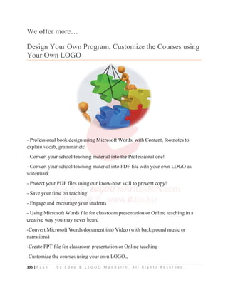 395 | P a g e b y E d e o  L E G O O M a n d a r i n . A l l R i g h t s R e s e r v e d .
We offer more…
Design Your Own Program, Customize the Courses using
Your Own LOGO
- Professional book design using Microsoft Words, with Content, footnotes to
explain vocab, grammar etc.
- Convert your school teaching material into the Professional one!
- Convert your school teaching material into PDF file with your own LOGO as
watermark
- Protect your PDF files using our know-how skill to prevent copy!
- Save your time on teaching!
- Engage and encourage your students
- Using Microsoft Words file for classroom presentation or Online teaching in a
creative way you may never heard
-Convert Microsoft Words document into Video (with background music or
narrations)
-Create PPT file for classroom presentation or Online teaching
-Customize the courses using your own LOGO.,
- Professional book design u
u
u
us
s
sing Micro
o
o
o
o
o
o
o
os
s
so
o
o
of
f
f
ft
t
t
t W
W
W
W
Wo
or
r
r
r
rd
d
d
d
d
d
d
d
ds
s,
,
,
,
,
, w
w
w
w
w
w
w
w
w
wi
i
i
i
i
i
i
i
it
t
t
t
t
t
th
h Content, footnotes to
explain vocab, grammar etc.
- Convert your school teaching m
m
m
m
m
m
m
m
ma
a
a
a
a
at
t
te
e
er
rial in
n
nt
t
to
o
o t
t
t
t
th
h
h
h
h
h
h
h
he
e
e
e
e
e
e P
P
P
P
P
P
P
Professional one!
- Convert your school teaching material into PDF file with your own LOGO as
watermark
- Protect you
ur
r P
PDF files using our know-how skill to p
p
p
p
p
p
prevent cop
p
p
p
p
py
y!
- Save your t
ti
i
i
im
me
e o
on
n t
t
t
tea
ac
ch
h
h
h
h
h
hi
i
i
i
i
i
i
in
ng
g!
- Engage an
nd
d
d
d
d
d e
e
e
e
en
ncoura
ag
ge
e
e
e y
you
ur
r
r
r s
st
t
t
t
t
t
tu
ud
d
d
d
d
d
de
e
e
e
e
e
e
ents
U i Mi ft W d fil f l t ti O li t hi i
 