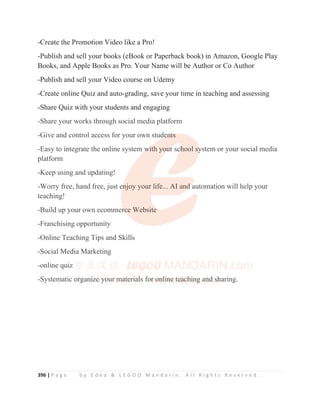 396 | P a g e b y E d e o  L E G O O M a n d a r i n . A l l R i g h t s R e s e r v e d .
-Create the Promotion Video like a Pro!
-Publish and sell your books (eBook or Paperback book) in Amazon, Google Play
Books, and Apple Books as Pro. Your Name will be Author or Co Author
-Publish and sell your Video course on Udemy
-Create online Quiz and auto-grading, save your time in teaching and assessing
-Share Quiz with your students and engaging
-Share your works through social media platform
-Give and control access for your own students
-Easy to integrate the online system with your school system or your social media
platform
-Keep using and updating!
-Worry free, hand free, just enjoy your life... AI and automation will help your
teaching!
-Build up your own ecommerce Website
-Franchising opportunity
-Online Teaching Tips and Skills
-Social Media Marketing
-online quiz
-Systematic organize your materials for online teaching and sharing.
-Share your works through social media platform
-Give and control access for your own stude
e
e
en
n
n
n
nt
t
t
ts
s
s
s
s
-Easy to integrate the online system w
w
w
w
w
wi
i
ith you
u
u
u
ur
r
r sc
c
c
chool sy
y
y
ystem or your social media
platform
-Keep using and updating!
-Worry free, hand free, just e
e
e
en
n
n
n
njoy your life... AI and
d
d
d
d automation will help your
teaching!
-Build up your own ecommer
r
r
r
rc
c
c
c
c
c
ce Website
e
-Franchising opportunity
-Online Teaching Tips and Skills
-Social Media Marketing
-online quiz
-Systematic o
o
o
o
or
r
r
r
r
r
rg
g
g
g
g
g
gan
n
n
n
n
ni
i
i
i
i
iz
ze
e
e
e
e y
y
y
y
y
y
yo
o
o
o
our
r
r m
m
ma
a
a
a
a
at
t
t
te
e
e
e
e
e
e
eri
i
ia
a
a
a
a
a
al
l
l
l
ls fo
o
or
r
r
r
r
r
r o
o
o
o
on
n
n
n
n
n
n
n
nl
l
l
l
l
li
i
i
i
i
i
in
n
n
n
n
n
ne
e
e
e
e
e
e
e t
t
t
te
e
e
e
e
ea
a
a
a
a
a
a
a
ac
c
c
c
c
c
ch
h
h
h
h
h
hi
i
i
i
in
n
n
n
n
n
n
ng
g
g
g
g
g
g
g
g a
a
an
n
n
n
n
nd
d
d
d
d
d s
s
s
sh
h
h
h
h
h
h
haring.
 