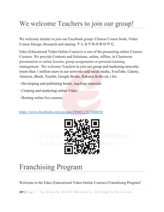 397 | P a g e b y E d e o  L E G O O M a n d a r i n . A l l R i g h t s R e s e r v e d .
We welcome Teachers to join our group!
We welcome teacher to join our Facebook group: Chinese Course book, Video
Course Design, Research and sharing ѣᮽ⎭ཌᮏᶆᮏぁ⹊ガ.
Edeo (Educational Video Online Courses) is one of the pioneering online Courses
Creators. We provide Contents and Solutions, online, offline, in Classroom
presentation or online lessons, group assignments or personal learning
management. We welcome Teachers to join our group and marketing networks
(more than 1 million users in our networks and social media, YouTube, Udemy,
Amazon, iBook, Teachlr, Google Books, Rakuten Kobo etc.) for:
- Developing and publishing books, teaching materials
- Creating and marketing online Video
- Hosting online live courses
https://www.facebook.com/groups/2896012267340830/
Franchising Program
Welcome to the Edeo (Educational Video Online Courses) Franchising Program!
presentation or online lessons, group assignments or personal learning
management. We welcome Teachers to join our g
g
g
group and marketing networks
(more than 1 million users in our netwo
or
r
rk
k
k
k
k
k
ks
s
s
s
s
s
s
s a
a
and s
s
so
oci
i
ia
a
a
al
l
l
l
l
l
l
l m
m
m
m
m
m
media, YouTube, Udemy,
Amazon, iBook, Teachlr, Google B
Bo
o
o
o
o
o
o
o
oo
o
o
o
o
o
ok
k
k
k
k
k
k
k
ks
s
s, R
R
R
Ra
a
a
a
a
a
a
ak
k
k
k
k
k
k
k
k
ku
ut
te
e
e
e
e
e
e
en
n
n
n Kob
b
b
bo
o
o
o
o
o etc.) for:
- Developing and publishing boo
o
o
o
ok
k
k
k
k
k
k
k
ks, teac
c
c
ch
h
h
h
h
h
h
h
h
hi
ing m
m
m
m
m
m
m
m
ma
a
ater
ria
a
a
a
a
al
l
l
l
l
l
l
ls
s
s
- Creating and marketing onli
in
n
n
n
n
n
n
n
ne Video
o
o
o
- Hosting online live courses
s
s
s
s
s
s
https://www.facebook.com/grou
u
u
u
u
u
up
p
p
p
p
p
ps/289601226
6
6
67
7
7
7
7
7
73
3
3
3
3
3
34
4
4
4
4
4
40830/
 