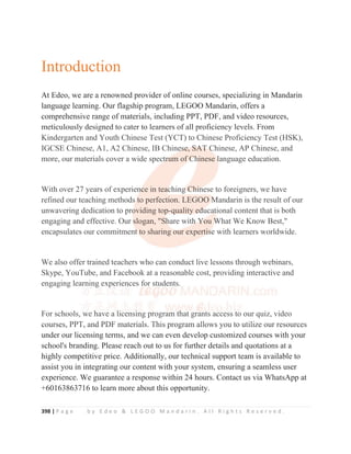 398 | P a g e b y E d e o  L E G O O M a n d a r i n . A l l R i g h t s R e s e r v e d .
Introduction
At Edeo, we are a renowned provider of online courses, specializing in Mandarin
language learning. Our flagship program, LEGOO Mandarin, offers a
comprehensive range of materials, including PPT, PDF, and video resources,
meticulously designed to cater to learners of all proficiency levels. From
Kindergarten and Youth Chinese Test (YCT) to Chinese Proficiency Test (HSK),
IGCSE Chinese, A1, A2 Chinese, IB Chinese, SAT Chinese, AP Chinese, and
more, our materials cover a wide spectrum of Chinese language education.
With over 27 years of experience in teaching Chinese to foreigners, we have
refined our teaching methods to perfection. LEGOO Mandarin is the result of our
unwavering dedication to providing top-quality educational content that is both
engaging and effective. Our slogan, Share with You What We Know Best,
encapsulates our commitment to sharing our expertise with learners worldwide.
We also offer trained teachers who can conduct live lessons through webinars,
Skype, YouTube, and Facebook at a reasonable cost, providing interactive and
engaging learning experiences for students.
For schools, we have a licensing program that grants access to our quiz, video
courses, PPT, and PDF materials. This program allows you to utilize our resources
under our licensing terms, and we can even develop customized courses with your
school's branding. Please reach out to us for further details and quotations at a
highly competitive price. Additionally, our technical support team is available to
assist you in integrating our content with your system, ensuring a seamless user
experience. We guarantee a response within 24 hours. Contact us via WhatsApp at
+60163863716 to learn more about this opportunity.
meticulously designed to cater to learners of all proficiency levels. From
Kindergarten and Youth Chinese Test (YCT) to Chinese Proficiency Test (HSK),
IGCSE Chinese, A1, A2 Chinese, IB Chine
e
e
es
s
s
se
e
e
e
e, S
S
S
S
S
SA
A
A
A
A
AT
T
T
T
T C
C
C
Chinese, AP Chinese, and
more, our materials cover a wide spect
t
tr
r
r
r
ru
u
u
u
um of
f
f
f C
C
C
C
C
Ch
h
h
h
h
hi
inese l
l
l
l
language education.
With over 27 years of experien
n
n
nc
c
c
ce in tea
a
a
a
ac
c
c
ching
g
g
g
g C
C
C
Ch
h
h
h
hi
i
i
in
n
n
nese to foreigners, we have
refined our teaching methods
s to perfection. LEGOO
O M
M
M
M
Mandarin is the result of our
unwavering dedication to pro
o
o
oviding top
p
p
p
p-q
q
quality
y
y e
e
e
e
ed
d
d
d
d
du
u
uca
a
a
at
t
t
tional content that is both
engaging and effective. Our s
s
s
s
slogan, Sh
h
h
hare with
h
h Y
Y
Y
Yo
ou W
W
W
W
W
What We Know Best,
encapsulates our commitment
t
t
t
t
t t
to sharing our expert
ti
i
i
is
s
s
s
s
se with learners worldwide.
We also offer trained teachers who can conduct live lessons through webinars,
Skype, YouTube, and Facebook at a reasonable cost, providing interactive and
engaging learn
n
ning
g
g
g exp
p
p
periences for students.
For schools, we h
h
h
have a li
i
i
icensi
i
i
i
ing program th
h
h
h
hat grant
t
ts access to our quiz, video
courses PPT and PDF materials This program allows you to utilize our resources
 