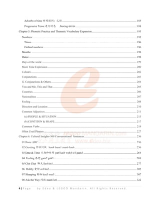 4 | P a g e b y E d e o  L E G O O M a n d a r i n . A l l R i g h t s R e s e r v e d .
Adverbs of time ᰬ䰪ࢥ䈃φᐨ㔅............................................................................................................ 185
Progressive Tense 䘑㺂ᰬᘷ Jìnxíng shí tài.........................................................................................188
Chapter 5: Phonetic Practice and Thematic Vocabulary Expansion.................................................................193
Numbers:...................................................................................................................................................... 193
Times ........................................................................................................................................................ 196
Ordinal numbers ....................................................................................................................................... 196
Months: ........................................................................................................................................................ 198
Dates:............................................................................................................................................................ 198
Days of the week:......................................................................................................................................... 199
More Time Expression................................................................................................................................. 200
Colours......................................................................................................................................................... 202
Conjunctions ................................................................................................................................................ 203
G. Conjunctions  Others............................................................................................................................ 204
You and Me, This and That.......................................................................................................................... 205
Countries ...................................................................................................................................................... 206
Nationalities ................................................................................................................................................. 207
Feeling.......................................................................................................................................................... 208
Direction and Location................................................................................................................................. 210
Common Adjectives..................................................................................................................................... 211
(a) PEOPLE  SITUATION.................................................................................................................... 213
(b) CONTITON  SHAPE....................................................................................................................... 217
Common Verbs ............................................................................................................................................ 219
Often Used Phrases ...................................................................................................................................... 227
Chapter 6. Cultural Insights-300 Conversational Sentences............................................................................236
01 Basic ABC............................................................................................................................................... 236
02 Greeting ለᲺ䰤ُ hon4 huen1 man6 hau6..........................................................................................236
03 Date  Time ᰛᵕૂᰬ䰪 yat5 kei4 woh4 si4 gaan3 .............................................................................264
04 Feeling ᝕㿿 gam2 gok3........................................................................................................................ 269
05 Chit Chat 㚀ཟ liu4 tin1......................................................................................................................... 277
06 Hobby ⡧ླ oi3 ho2............................................................................................................................... 305
07 Shopping 䍣⢟ kau3 mat5....................................................................................................................... 307
08 Ask the Way 䰤䐥 man6 lo6 ................................................................................................................... 322
Days of the week:......................................................................................................................................... 199
More Time Expression........................................................
..
..
...
.
..........
..
...
.
.
. ............................................................. 200
Colours..................................................................
.
..
................
.
.
.
.
.....
...
............
.
..
. ..................................................... 202
Conjunctions .................................................
.
.................
.
..
. ..........
.
.
..................................................................... 203
G. Conjunctions  Others........................
. ................
.
..............
.
...............
.......................................................... 204
You and Me, This and That.................
.
....................
. ............
..
....
..
....
..
........................................................................ 205
Countries ..........................................
.
.
...................................................
.
.
........................................................... 206
Nationalities ..............................................................................
.
.
..
..
.
. ..........
.
..
......................................................... 207
Feeling.............................................
.......................
.
...................
..
..
.............
.
.
......................................................... 208
Direction and Location.......................
.
..............................................
..
.
............................................................... 210
Common Adjectives.....................................
..
..
.
. ..
. ..............
...
..
..
. ............................................................................. 211
(a) PEOPLE  SITUATION.................................................................................................................... 213
(b) CONTITON  SHAPE....................................................................................................................... 217
Common Verbs ............................................................................................................................................ 219
Often Used Phr
hr
hras
as
as
a
as
ses
e
e ..
.
.
.........
.
...
.
.........
.
.
...
. .........
..
.
. ..
..
.
. .
......
..
.
.. .
..
.
..
....
.
.
...
..
..
...
.
.
. .
..
.
.
.
. .
..
..
..
..
.
. ....
..
.
. ....
..
..
. ....
.
..
..
.
.....
.
..
..
.
. ..
.
...
.
.....
..
.
......
..
.
..
..
. ....
.
.....
.
.
.
...
...
...
.
..
.
. ..
.
.......
.
...
. ..
.
...
.
. ..
...
..
....
...
. .............. 227
Chapter 6. Cultural
l
l Insights-300 Co
C nversational
al
al
al
a
a
al Sentences............................................................................236
01 Basic ABC
C
C......................
...............
. ........
...
.
.
.
..
................................................................................................. 236
02 Greeting ለᲺ䰤ُ hon4 huen1 man6 hau6..........................................................................................236
 