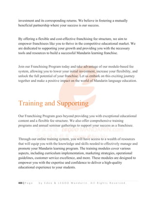 400 | P a g e b y E d e o  L E G O O M a n d a r i n . A l l R i g h t s R e s e r v e d .
investment and its corresponding returns. We believe in fostering a mutually
beneficial partnership where your success is our success.
By offering a flexible and cost-effective franchising fee structure, we aim to
empower franchisees like you to thrive in the competitive educational market. We
are dedicated to supporting your growth and providing you with the necessary
tools and resources to build a successful Mandarin learning franchise.
Join our Franchising Program today and take advantage of our module-based fee
system, allowing you to lower your initial investment, increase your flexibility, and
unlock the full potential of your franchise. Let us embark on this exciting journey
together and make a positive impact on the world of Mandarin language education.
Training and Supporting
Our Franchising Program goes beyond providing you with exceptional educational
content and a flexible fee structure. We also offer comprehensive training
programs and annual seminar gatherings to support your success as a franchisee.
Through our online training system, you will have access to a wealth of resources
that will equip you with the knowledge and skills needed to effectively manage and
promote your Mandarin learning program. The training modules cover various
aspects, including curriculum implementation, marketing strategies, operational
guidelines, customer service excellence, and more. These modules are designed to
empower you with the expertise and confidence to deliver a high-quality
educational experience to your students.
Join our Franchising Program today and ta
a
ak
k
k
ke
e
e
e
e ad
d
d
d
d
dvan
n
n
n
nt
t
t
t
ta
a
a
a
ag
g
g
ge of our module-based fee
system, allowing you to lower your in
n
n
ni
i
i
it
t
t
t
ti
i
i
i
ial inv
v
v
v
v
ve
e
e
e
estm
m
m
ment, i
i
i
i
increase your flexibility, and
unlock the full potential of your fra
a
a
a
a
an
n
nchise.
.
.
. L
L
L
Let u
u
u
u
us emba
a
a
a
ark on this exciting journey
together and make a positive im
m
mp
p
p
p
p
pact on t
t
t
th
h
h
he wo
o
o
or
r
r
rld of
f
f
f
f M
M
M
M
Mandarin language education.
Our Franchising Program goes beyond providing you with exceptional educational
content and a flexible fee structure. We also offer comprehensive training
programs and annual seminar gatherings to support your success as a franchisee.
Through our o
o
o
onli
i
i
ine t
t
trai
i
i
i
i
ini
i
i
i
i
i
ing s
sy
y
y
y
ys
st
tem
m
m
m
m, you
u
u w
wi
i
i
i
i
il
l
l
l
ll
l
l
l
l h
h
h
h
h
ha
av
v
v
ve
e
e
e a
a
a
a
a
ac
c
cc
c
c
c
ce
e
es
ss
s
s
s
s t
t
t
t
t
to
o
o a
a
a w
wealth of resources
that will equip you with the knowledge and skills needed to effectively manage and
 