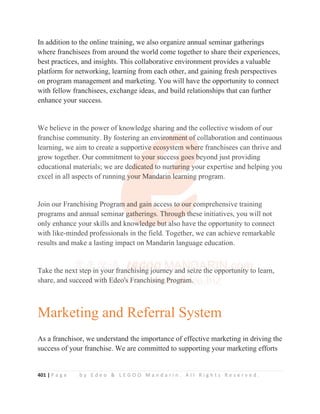 401 | P a g e b y E d e o  L E G O O M a n d a r i n . A l l R i g h t s R e s e r v e d .
In addition to the online training, we also organize annual seminar gatherings
where franchisees from around the world come together to share their experiences,
best practices, and insights. This collaborative environment provides a valuable
platform for networking, learning from each other, and gaining fresh perspectives
on program management and marketing. You will have the opportunity to connect
with fellow franchisees, exchange ideas, and build relationships that can further
enhance your success.
We believe in the power of knowledge sharing and the collective wisdom of our
franchise community. By fostering an environment of collaboration and continuous
learning, we aim to create a supportive ecosystem where franchisees can thrive and
grow together. Our commitment to your success goes beyond just providing
educational materials; we are dedicated to nurturing your expertise and helping you
excel in all aspects of running your Mandarin learning program.
Join our Franchising Program and gain access to our comprehensive training
programs and annual seminar gatherings. Through these initiatives, you will not
only enhance your skills and knowledge but also have the opportunity to connect
with like-minded professionals in the field. Together, we can achieve remarkable
results and make a lasting impact on Mandarin language education.
Take the next step in your franchising journey and seize the opportunity to learn,
share, and succeed with Edeo's Franchising Program.
Marketing and Referral System
As a franchisor, we understand the importance of effective marketing in driving the
success of your franchise. We are committed to supporting your marketing efforts
We believe in the power of knowledge sharing and the collective wisdom of our
franchise community. By fostering an env
v
v
v
vi
i
ir
r
r
ro
o
o
onment
t o
o
o
o
of
f
f
f
f collaboration and continuous
learning, we aim to create a supportiv
v
v
ve
e
e
e
e ecosy
y
y
y
ys
s
s
s
s
st
t
t
t
tem
m
m
m
m wher
r
r
re franchisees can thrive and
grow together. Our commitment to
o
o
o
o
o your su
u
u
u
uccess
s
s
s
s goes b
b
b
b
beyond just providing
educational materials; we are de
e
e
e
e
ed
d
d
dicated t
t
t
to nur
r
r
r
r
rt
t
t
t
t
turing
g
g
g
g y
y
y
your expertise and helping you
excel in all aspects of running
g
g
g y
y
your Man
n
n
n
nd
d
da
a
ar
r
ri
i
in
n
n l
l
l
le
e
ea
a
ar
r
rn
n
ni
i
in
n
n
n
n
ng
g
g
g program.
Join our Franchising Program
m
m
m
m and gain
n a
a
a
access
s
s t
t
t
to
o
o
o
o our c
c
c
c
comprehensive training
programs and annual seminar g
g
g
g
gatherings. Throug
g
g
gh
h
h
h
h t
t
t
t
th
h
h
h
hese initiatives, you will not
only enhance your skills and know
w
w
wl
l
l
l
le
e
e
e
e
ed
d
d
dg
g
g
ge
e b
b
bu
u
u
ut
t
t
t a
a
a
al
l
l
lso have the opportunity to connect
with like-minded professionals in the field. Together, we can achieve remarkable
results and make a lasting impact on Mandarin language education.
Take the next step i
i
i
in you
ur
r f
f
f
f
f
franch
h
h
h
h
h
h
h
hi
i
i
i
i
isi
i
i
i
i
i
in
n
n
n
n
n
ng j
j
j
j
journey and
d
d
d
d sei
i
i
ize t
t
th
h
h
h
he opport
t
t
t
t
tu
un
ni
i
i
i
it
t
t
ty t
t
to learn,
share, and su
u
uc
c
c
c
c
cc
c
c
c
c
cee
e
e
e
e
ed
d
d
d
d
d w
w
w
w
w
wi
i
it
t
t
t
t
t
th
h
h
h
h
h
h Ed
d
d
de
e
eo
o
o
o
o'''''s
s
s
s
s F
Fr
r
ra
a
a
a
an
n
nchi
i
i
i
i
is
s
s
s
s
si
i
i
i
i
in
n
n
n
n
n
n
ng
g
g
g
g
g
g
g P
P
P
P
P
P
P
P
Pr
r
r
r
r
r
r
ro
o
o
o
o
og
g
g
g
g
g
gr
r
r
r
r
r
ra
a
a
a
a
a
a
am
m
m
m
m
m
m.
.
.
.
 