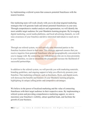 402 | P a g e b y E d e o  L E G O O M a n d a r i n . A l l R i g h t s R e s e r v e d .
by implementing a referral system that connects potential franchisees with the
nearest location.
Our marketing team will work closely with you to develop targeted marketing
strategies that will generate leads and attract potential franchisees in your area.
Through comprehensive market analysis and segmentation, we will identify the
most suitable target audience for your Mandarin learning program. By leveraging
digital marketing, social media platforms, and local advertising channels, we will
raise awareness of your franchise and drive interested individuals to reach out to
you.
Through our referral system, we will actively refer interested parties to the
franchise location closest to their area. This strategic approach ensures that you
receive inquiries from potential franchisees who are geographically convenient for
you to engage with. By connecting you with prospects who are in close proximity
to your franchise, we aim to streamline the process and increase the likelihood of
successful partnerships.
In addition to the referral system, we will provide you with marketing materials,
branding guidelines, and ongoing support to help you effectively promote your
franchise. Our marketing collateral, such as brochures, flyers, and digital assets,
will showcase the benefits and features of your Mandarin learning program,
highlighting its unique selling points and competitive advantages.
We believe in the power of localized marketing and the value of connecting
franchisees with their target audience in their respective areas. By implementing a
referral system and providing comprehensive marketing support, we aim to
maximize your franchise's visibility, attract qualified leads, and facilitate the
growth of your business.
digital marketing, social media platforms, and local advertising channels, we will
raise awareness of your franchise and drive interested individuals to reach out to
you.
Through our referral system, we
e
e
e
e will act
t
t
ti
i
i
ively
y
y
y r
r
r
r
refer i
i
i
in
n
n
nt
t
t
terested parties to the
franchise location closest to th
h
h
h
he
e
e
e
ei
ir area. T
T
T
T
Th
hi
is
s
s s
s
s
st
t
t
tr
r
r
ra
a
a
at
t
t
te
e
eg
g
gi
ic
c
c
c
c approach ensures that you
receive inquiries from potent
ti
i
i
i
i
ial franchisees who are
e
e
e g
g
g
geographically convenient for
you to engage with. By conn
n
n
necting you
u
u
u
u w
w
wi
i
it
t
th
h
h p
p
pr
r
ro
o
o
os
s
s
s
s
sp
pec
c
c
ct
t
t
ts
s
s
s
s who are in close proximity
to your franchise, we aim to s
s
s
streamline
e t
t
the pro
o
o
oc
c
c
ce
e
e
e
e
ess an
n
n
n
nd
d
d
d increase the likelihood of
successful partnerships.
In addition to the referral system, we will provide you with marketing materials,
branding guidelines, and ongoing support to help you effectively promote your
franchise. Ou
u
ur
r
r
r
r m
m
m
m
m
ma
a
a
a
ar
r
r
r
r
r
rke
e
et
t
ti
i
in
n
n
n
n
ng
g
g
g c
c
c
c
c
c
co
o
o
ollat
t
t
t
te
e
e
e
er
r
r
r
r
ra
a
a
a
a
al,
,
, s
s
s
s
su
u
u
u
u
u
uc
c
c
c
c
ch
h
h
h
h a
a
a
a
as b
b
b
b
b
br
r
r
r
r
r
ro
o
oc
c
c
c
c
c
ch
h
hu
u
u
u
u
u
ur
r
r
re
e
e
es
s
s
s
s,
,
,
,
,
, f
f
f
f
f
f
f
f
fl
l
l
l
l
l
l
ly
y
y
y
y
ye
e
e
e
e
er
r
r
r
r
rs
s
s
s
s,
,
,
, a
a
a
a
a
a
an
n
n
n
nd d
d
dig
g
g
g
g
g
g
git
ta
a
al
l
l assets,
will showcase th
h
he b
b
b
benef
f
f
f
f
fit
t
t
t
ts
s and
d
d f
f
f
f
f
feat
t
t
t
tu
u
u
u
u
u
u
ur
r
r
r
r
r
res of
f
f
f
f
f your M
M
M
M
M
M
M
Mand
d
d
dari
i
i
in l
l
l
learning p
pro
ogram,
highlighting i
i
i
i
i
it
t
t
t
t
t
ts
s
s
s
s
s u
u
un
n
n
n
n
ni
i
i
i
i
iq
q
q
q
q
qu
u
u
u
ue
e
e
e
e
e s
sel
l
ll
l
l
li
i
i
in
n
ng
g
g
g
g p
p
p
p
p
p
poi
i
i
i
i
in
n
n
n
nt
ts an
n
n
n
n
n
nd
d
d
d
d
d
d
d c
c
c
c
c
c
c
c
co
o
o
o
o
o
o
om
m
m
m
m
m
m
m
mp
p
p
p
p
p
pet
t
t
t
t
ti
i
i
i
i
i
it
t
t
t
t
t
t
ti
i
i
i
i
iv
v
v
v
v
v
ve
e
e
e
e
e a
a
a
a
a
a
a
a
ad
d
d
d
d
dva
a
a
a
a
an
n
n
n
n
nt
t
t
t
ta
a
a
a
a
ag
g
g
g
g
g
g
ges.
 