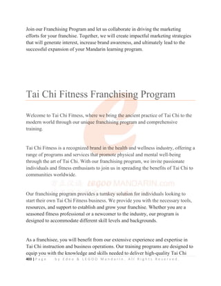 403 | P a g e b y E d e o  L E G O O M a n d a r i n . A l l R i g h t s R e s e r v e d .
Join our Franchising Program and let us collaborate in driving the marketing
efforts for your franchise. Together, we will create impactful marketing strategies
that will generate interest, increase brand awareness, and ultimately lead to the
successful expansion of your Mandarin learning program.
Tai Chi Fitness Franchising Program
Welcome to Tai Chi Fitness, where we bring the ancient practice of Tai Chi to the
modern world through our unique franchising program and comprehensive
training.
Tai Chi Fitness is a recognized brand in the health and wellness industry, offering a
range of programs and services that promote physical and mental well-being
through the art of Tai Chi. With our franchising program, we invite passionate
individuals and fitness enthusiasts to join us in spreading the benefits of Tai Chi to
communities worldwide.
Our franchising program provides a turnkey solution for individuals looking to
start their own Tai Chi Fitness business. We provide you with the necessary tools,
resources, and support to establish and grow your franchise. Whether you are a
seasoned fitness professional or a newcomer to the industry, our program is
designed to accommodate different skill levels and backgrounds.
As a franchisee, you will benefit from our extensive experience and expertise in
Tai Chi instruction and business operations. Our training programs are designed to
equip you with the knowledge and skills needed to deliver high-quality Tai Chi
Welcome to Tai Chi Fitness, wh
h
h
h
h
he
ere we b
b
b
b
bring
g t
t
t
t
t
t
th
h
h
he an
n
n
nc
c
c
c
ci
i
i
ient practice of Tai Chi to the
modern world through our uni
i
i
i
iq
q
q
que franc
c
c
c
ch
h
hi
i
is
s
si
i
in
n
ng
g
g p
p
pr
r
ro
o
og
g
gr
r
ra
a
a
a
a
am
m
m
m
m and comprehensive
training.
Tai Chi Fitness is a recognized
d
d
d
d
d brand in the health
h
h
h
h a
a
a
a
an
nd wellness industry, offering a
range of programs and services th
h
h
ha
a
a
a
at
t
t
t
t p
p
p
pr
r
r
ro
o
om
m
m
mo
o
o
ot
t
t
te
e
e
e
e ph
hysical and mental well-being
through the art of Tai Chi. With our franchising program, we invite passionate
individuals and fitness enthusiasts to join us in spreading the benefits of Tai Chi to
communities worldwide.
Our franchisi
i
i
i
in
n
n
n
n
ng
g
g
g
g
g p
p
p
p
p
p
pr
r
ro
o
o
o
o
o
og
g
g
g
gr
r
r
r
ra
a
a
a
am
m
m
m
m p
p
p
p
pr
r
r
ro
o
ov
v
v
v
vi
i
i
id
d
d
d
d
d
d
d
des
s
s a
a
a
a
a tur
r
r
r
r
rn
n
n
n
n
n
n
n
nk
k
k
k
k
k
k
ke
e
e
e
e
e
e
e
ey
y
y
y
y
y
y
y s
s
s
s
s
s
so
o
o
o
o
o
ol
l
l
l
lu
u
u
u
u
u
ut
t
t
t
t
t
t
ti
i
i
i
i
i
i
io
o
o
o
o
o
on
n
n
n
n f
f
f
f
f
f
f
fo
o
o
o
o
o
o
o
or
r
r
r
r
r
r i
in
n
n
n
n
nd
d
d
d
d
d
di
iv
v
v
v
v
v
v
vi
i
i
iduals looking to
start their own Tai Chi Fitness business. We provide you with the necessary tools,
 