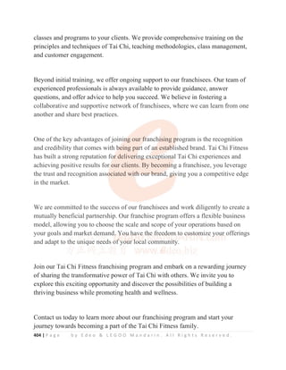 404 | P a g e b y E d e o  L E G O O M a n d a r i n . A l l R i g h t s R e s e r v e d .
classes and programs to your clients. We provide comprehensive training on the
principles and techniques of Tai Chi, teaching methodologies, class management,
and customer engagement.
Beyond initial training, we offer ongoing support to our franchisees. Our team of
experienced professionals is always available to provide guidance, answer
questions, and offer advice to help you succeed. We believe in fostering a
collaborative and supportive network of franchisees, where we can learn from one
another and share best practices.
One of the key advantages of joining our franchising program is the recognition
and credibility that comes with being part of an established brand. Tai Chi Fitness
has built a strong reputation for delivering exceptional Tai Chi experiences and
achieving positive results for our clients. By becoming a franchisee, you leverage
the trust and recognition associated with our brand, giving you a competitive edge
in the market.
We are committed to the success of our franchisees and work diligently to create a
mutually beneficial partnership. Our franchise program offers a flexible business
model, allowing you to choose the scale and scope of your operations based on
your goals and market demand. You have the freedom to customize your offerings
and adapt to the unique needs of your local community.
Join our Tai Chi Fitness franchising program and embark on a rewarding journey
of sharing the transformative power of Tai Chi with others. We invite you to
explore this exciting opportunity and discover the possibilities of building a
thriving business while promoting health and wellness.
Contact us today to learn more about our franchising program and start your
journey towards becoming a part of the Tai Chi Fitness family.
collaborative and supportive network of franchisees, where we can learn from one
another and share best practices.
One of the key advantages of joini
in
n
n
n
n
ng our f
f
f
f
fr
r
r
ranch
h
h
h
hi
i
i
i
ising p
p
p
p
pr
r
r
rogram is the recognition
and credibility that comes with b
b
b
b
being pa
ar
r
r
rt
t
t of a
a
a
an
n
n
n
n esta
a
a
ab
b
b
b
bl
l
l
lished brand. Tai Chi Fitness
has built a strong reputation fo
o
o
o
o
or
r
r
r deliveri
i
i
i
in
ng
g
g e
e
ex
xc
c
c
ce
e
e
ep
p
p
pt
ti
io
o
on
n
nal Tai Chi experiences and
achieving positive results for
r our clients. By becomi
i
i
in
n
n
ng a franchisee, you leverage
the trust and recognition asso
o
o
ociated wit
t
t
th
h
h
h o
o
ou
u
ur
r
r b
b
br
r
ra
a
a
an
n
n
n
n
nd
d
d
d, g
g
g
g
gi
i
i
iv
v
v
ving you a competitive edge
in the market.
We are committed to the success of our franchisees and work diligently to create a
mutually beneficial partnership. Our franchise program offers a flexible business
model, allowing you to choose the scale and scope of your operations based on
your goals and
d
d
d
d m
m
ma
a
a
a
a
a
ar
r
r
r
rke
e
e
et
t
t d
d
de
e
e
e
em
m
m
m
m
m
m
mand.
.
.
.
. Y
Y
Y
Y
Y
Y
Yo
o
o
o
ou
u
u
u
u
u
u
u h
h
h
h
h
ha
a
a
a
a
a
av
v
v
ve
e
e
e
e
e
e
e
e th
h
h
h
h
h
h
he f
f
f
f
fr
r
r
r
re
e
e
e
e
e
ee
e
e
ed
d
d
d
d
d
do
o
o
om
m
m
m
m
m
m to
o
o
o
o
o
o
o
o c
c
c
c
cu
u
u
u
u
us
s
s
s
st
t
t
to
o
o
o
o
om
m
m
m
m
m
mize
e
e y
y
y
y
y
y
yo
ou
u
ur offerings
and adapt to th
h
h
h
h
he uni
i
i
ique n
ne
eeds of
f
f
f
f
f
f
f
f y
yo
o
o
o
o
o
ou
u
u
u
u
u
ur l
l
l
l
local communi
i
i
it
t
t
ty.
J i T i Chi Fit f hi i d b k di j
 
