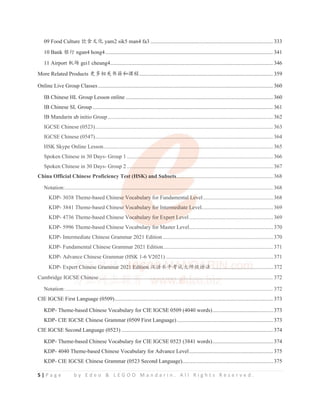 5 | P a g e b y E d e o  L E G O O M a n d a r i n . A l l R i g h t s R e s e r v e d .
09 Food Culture 侤伕ᮽौ yam2 sik5 man4 fa3 .........................................................................................333
10 Bank 䬬㺂 ngan4 hong4.......................................................................................................................... 341
11 Airport ᵰ൰ gei1 cheung4...................................................................................................................... 346
More Related Products ᴪཐ⴮ީҜ㊃ૂ䈴ぁ.................................................................................................359
Online Live Group Classes............................................................................................................................... 360
IB Chinese HL Group Lesson online ...........................................................................................................360
IB Chinese SL Group................................................................................................................................... 361
IB Mandarin ab initio Group........................................................................................................................ 362
IGCSE Chinese (0523)................................................................................................................................. 363
IGCSE Chinese (0547)................................................................................................................................. 364
HSK Skype Online Lesson........................................................................................................................... 365
Spoken Chinese in 30 Days- Group 1 ..........................................................................................................366
Spoken Chinese in 30 Days- Group 2 ..........................................................................................................367
China Official Chinese Proficiency Test (HSK) and Subsets......................................................................368
Notation:....................................................................................................................................................... 368
KDP- 3038 Theme-based Chinese Vocabulary for Fundamental Level...................................................368
KDP- 3841 Theme-based Chinese Vocabulary for Intermediate Level....................................................369
KDP- 4736 Theme-based Chinese Vocabulary for Expert Level.............................................................369
KDP- 5996 Theme-based Chinese Vocabulary for Master Level.............................................................370
KDP- Intermediate Chinese Grammar 2021 Edition ................................................................................370
KDP- Fundamental Chinese Grammar 2021 Edition................................................................................371
KDP- Advance Chinese Grammar (HSK 1-6 V2021)..............................................................................371
KDP- Expert Chinese Grammar 2021 Edition ≿䈣≪ᒩ㘹䈋ཝᐾ㓝䈣⌋.............................................372
Cambridge IGCSE Chinese .............................................................................................................................. 372
Notation:....................................................................................................................................................... 372
CIE IGCSE First Language (0509)................................................................................................................... 373
KDP- Theme-based Chinese Vocabulary for CIE IGCSE 0509 (4040 words)............................................373
KDP- CIE IGCSE Chinese Grammar (0509 First Language)......................................................................373
CIE IGCSE Second Language (0523) .............................................................................................................. 374
KDP- Theme-based Chinese Vocabulary for CIE IGCSE 0523 (3841 words)............................................374
KDP- 4040 Theme-based Chinese Vocabulary for Advance Level.............................................................375
KDP- CIE IGCSE Chinese Grammar (0523 Second Language)..................................................................375
IB Mandarin ab initio Group........................................................................................................................ 362
IGCSE Chinese (0523)................................................................................................................................. 363
IGCSE Chinese (0547)..................................................
..
.......................
.
.
. ......................................................... 364
HSK Skype Online Lesson.................................
.
..
.................
.
........
...............
...................................................... 365
Spoken Chinese in 30 Days- Group 1 .........
.
.
..
. ...............
.
..
. ...........
................
.......................................................366
Spoken Chinese in 30 Days- Group 2 ....
..................
.
.............
.
..
.
. ............
.
.
.
..............................................................367
China Official Chinese Proficiency Tes
es
es
s
e
e t (HSK) an
n
n
n
nd
d
d Su
Su
Subs
bs
bset
et
t
ets
s
s..
....
....
....
....
.
....
..
.
. ..........................................................368
Notation:..........................................
.
...............................................
. .
..
.
.............................................................. 368
KDP- 3038 Theme-based Chines
s
se Vocabulary for Fundamental
al
al
al L
L
L
L
Lev
v
v
vel...................................................368
KDP- 3841 Theme-based Chinese
e
e
e Vocabulary f
f
f
f
for
or
or
or
o Int
nt
nt
t
nter
er
er
er
r
rm
m
m
mediate Le
e
e
e
evel....................................................369
KDP- 4736 Theme-based Chinese Vo
Vo
Vo
V
V ca
c
c bulary for Expert Le
Le
Le
Le
L v
v
ve
v l.............................................................369
KDP- 5996 Theme-based Chinese Vocabulary f
f
for Master Level.............................................................370
KDP- Intermediate Chinese Grammar 2021 Edition ................................................................................370
KDP- Fundamental Chinese Grammar 2021 Edition................................................................................371
KDP- Advance Chinese Grammar (HSK 1-6 V2021)..............................................................................371
KDP- Expert
rt
rt
t C
C
C
C
C
C
Chi
i
ine
ne
ne
e
ese
se
se
e G
G
G
G
G
G
G
Gra
ra
ra
ra
ra
ra
ra
a
amm
mm
mm
mm
mmar
ar
ar
r
ar
a
ar
ar 202
2
2
2
2
2
21
1
1
1
1 Ed
Ed
Ed
Ed
Ed
Ed
Ed
E it
it
it
it
it
it
tio
io
io
io
io
i
i n
n
n
n
n
n
n
n
n ≿䈣
≿䈣
≿䈣
≿䈣
≿䈣
≿
≿
≿䈣
≿䈣
≿䈣
≿ ≪ᒩ
≪ᒩ
≪ᒩ
≪ᒩ
≪ᒩ
ᒩ
ᒩ
ᒩ
ᒩ㘹䈋
㘹䈋
㘹䈋
㘹䈋
㘹䈋
㘹䈋
㘹䈋
㘹䈋
㘹
㘹䈋
䈋
䈋
㘹䈋ཝᐾ
ཝᐾ
ཝ
ཝᐾ
ཝᐾ
ཝ
ཝ
ཝ
ཝ 㓝䈣
㓝䈣
㓝䈣
㓝䈣
㓝䈣
㓝䈣
㓝
㓝䈣
䈣
㓝䈣
䈣
䈣
䈣⌋
⌋
⌋
⌋
⌋
⌋
⌋
⌋..
..
.
..
.
. .
.
..
. ..
.
. ....
.
. ..
..
...
.
.
.
.
...
.
..
.
. ..
.
.
.
...
..
.
.
..
.
..
. .
.
..
.
. ..
.
. ..
.
.
................372
Cambridge IGCS
S
S
SE
E
E
E
E
E
E
E Ch
C
C
C in
in
in
n
ines
e
e e ..
..
..
..
. ..
.
. ......
. .....
..
...
...
..
. .....
....
..
. ........
.
.
...
..
..
..
.
..
. ..
..
....
..
...
.
.
....
..
...
.
...
.
..
. ..
.
.
. ....
..
....
.
.....
..
..
....
..
...
....
..
.
.......
..
.
..
..
.
.
..
. ..
..
. ..
..
.
. ..
..
..
....................................... 372
Notation:....................................................................................................................................................... 372
CIE IGCSE Fi L (0509) 373
 