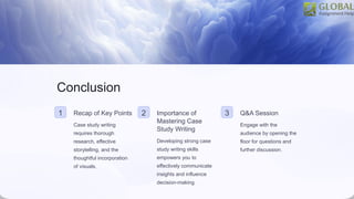 Conclusion
1 Recap of Key Points
Case study writing
requires thorough
research, effective
storytelling, and the
thoughtful incorporation
of visuals.
2 Importance of
Mastering Case
Study Writing
Developing strong case
study writing skills
empowers you to
effectively communicate
insights and influence
decision-making.
3 Q&A Session
Engage with the
audience by opening the
floor for questions and
further discussion.
 