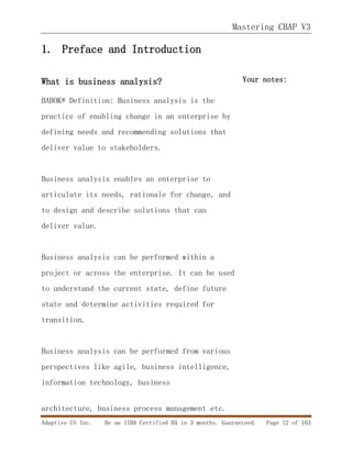 Mastering CBAP V3
Adaptive US Inc. Be an IIBA Certified BA in 3 months. Guaranteed. Page 12 of 163
1. Preface and Introduction
What is business analysis?
BABOK® Definition: Business analysis is the
practice of enabling change in an enterprise by
defining needs and recommending solutions that
deliver value to stakeholders.
Business analysis enables an enterprise to
articulate its needs, rationale for change, and
to design and describe solutions that can
deliver value.
Business analysis can be performed within a
project or across the enterprise. It can be used
to understand the current state, define future
state and determine activities required for
transition.
Business analysis can be performed from various
perspectives like agile, business intelligence,
information technology, business
architecture, business process management etc.
Your notes:
 