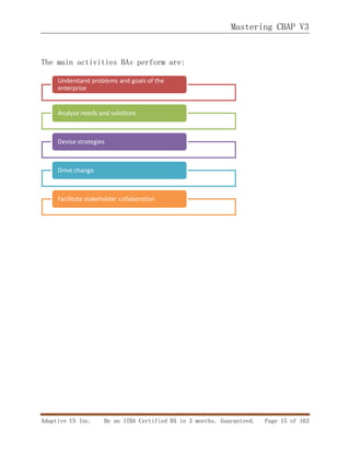 Mastering CBAP V3
Adaptive US Inc. Be an IIBA Certified BA in 3 months. Guaranteed. Page 15 of 163
The main activities BAs perform are:
Understand problems and goals of the
enterprise
Analyze needs and solutions
Devise strategies
Drive change
Facilitate stakeholder collaboration
 