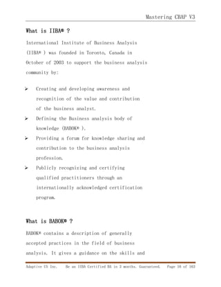 Mastering CBAP V3
Adaptive US Inc. Be an IIBA Certified BA in 3 months. Guaranteed. Page 16 of 163
What is IIBA® ?
International Institute of Business Analysis
(IIBA® ) was founded in Toronto, Canada in
October of 2003 to support the business analysis
community by:
 Creating and developing awareness and
recognition of the value and contribution
of the business analyst.
 Defining the Business analysis body of
knowledge (BABOK® ).
 Providing a forum for knowledge sharing and
contribution to the business analysis
profession.
 Publicly recognizing and certifying
qualified practitioners through an
internationally acknowledged certification
program.
What is BABOK® ?
BABOK® contains a description of generally
accepted practices in the field of business
analysis. It gives a guidance on the skills and
 
