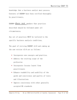 Mastering CBAP V3
Adaptive US Inc. Be an IIBA Certified BA in 3 months. Guaranteed. Page 17 of 163
knowledge that a business analyst must possess.
Contents of BABOK® have been verified thoroughly
by practitioners.
BABOK® does not mandate that practices
described should be followed under all
circumstances.
Any set of practices MUST be tailored to the
specific business analysis conditions.
The goal of revising BABOK® v2.0 and coming up
the new version v3.0 are as follows:
 Incorporate new concepts and practices
 Address the evolving scope of the
profession
 Incorporate lessons learnt form
practitioners
 Enhance readability and usability of the
guide and consistency and quality of texts
and illustrations
 Improve consistency with other generally
accepted BA standards
 