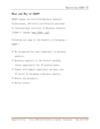 Mastering CBAP V3
Adaptive US Inc. Be an IIBA Certified BA in 3 months. Guaranteed. Page 18 of 163
What and Why of CBAP®
CBAP® stands for Certified Business Analysis
Professional, 3rd level certification provided
by International Institute of Business Analysis
(IIBA® ), Canada (www.IIBA® .org).
Following are some of the benefits of becoming a
CBAP® :
 Be recognized for your competency in business
analysis.
 Business analysis is the fastest growing
career opportunity for IT professionals.
 People with domain experience can move into
IT sector by becoming a business analyst.
 Better job prospects.
 Better salary.
 