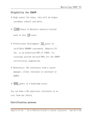 Mastering CBAP V3
Adaptive US Inc. Be an IIBA Certified BA in 3 months. Guaranteed. Page 20 of 163
Eligibility for CBAP®
 High school (In India, this will be higher
secondary school) and above.
 7500 hours of Business analysis-related
work in last 10 years.
 Professional development: 35 hours of
verifiable BABOK® coursework. Adaptive US
Inc. is an authorized EEP of IIBA®, its
trainings provide desired PDUs for the CBAP®
certification examination.
 References: Two references from a career
manager, client (internal or external) or
CBAP®.
 900 hours in 4 knowledge areas.
You can down a BA experience calculator at no
cost from our eStore.
Certification process
 