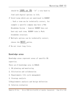 Mastering CBAP V3
Adaptive US Inc. Be an IIBA Certified BA in 3 months. Guaranteed. Page 23 of 163
should be 100% or 0% - It’s very hard to
find such digital options in life.
 Avoid terms which are not mentioned in BABOK®
. Such a term can be technically correct, for
example a specific company may have a Wok
Breakdown System – however BABOK® does not
have any such term. BABOK® term is Work
breakdown structure.
 Multiple options can be technically correct;
choose the BEST option.
 Do not trust long lists.
Knowledge areas
Knowledge areas represent areas of specific BA
expertise.
There are 6 knowledge area in BABoK:
1. BA planning and monitoring
2. Elicitation and collaboration
3. Requirements life cycle management
4. Strategy analysis
5.Requirements analysis and design definition
6. Solution evaluation
 