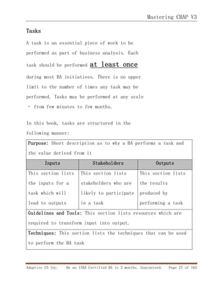 Mastering CBAP V3
Adaptive US Inc. Be an IIBA Certified BA in 3 months. Guaranteed. Page 27 of 163
Tasks
A task is an essential piece of work to be
performed as part of business analysis. Each
task should be performed at least once
during most BA initiatives. There is no upper
limit to the number of times any task may be
performed. Tasks may be performed at any scale
– from few minutes to few months.
In this book, tasks are structured in the
following manner:
Purpose: Short description as to why a BA performs a task and
the value derived from it
Inputs Stakeholders Outputs
This section lists
the inputs for a
task which will
lead to outputs
This section lists
stakeholders who are
likely to participate
in a task
This section lists
the results
produced by
performing a task
Guidelines and Tools: This section lists resources which are
required to transform input into output.
Techniques: This section lists the techniques that can be used
to perform the BA task
 