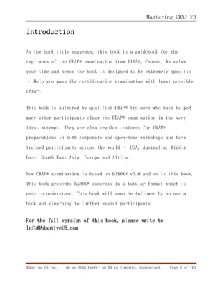 Mastering CBAP V3
Adaptive US Inc. Be an IIBA Certified BA in 3 months. Guaranteed. Page 2 of 163
Introduction
As the book title suggests, this book is a guidebook for the
aspirants of the CBAP® examination from IIBA®, Canada. We value
your time and hence the book is designed to be extremely specific
– Help you pass the certification examination with least possible
effort.
This book is authored by qualified CBAP® trainers who have helped
many other participants clear the CBAP® examination in the very
first attempt. They are also regular trainers for CBAP®
preparations in both corporate and open-hose workshops and have
trained participants across the world – USA, Australia, Middle
East, South East Asia, Europe and Africa.
Now CBAP® examination is based on BABOK® v3.0 and so is this book.
This book presents BABOK® concepts in a tabular format which is
easy to understand. This book will soon be followed by an audio
book and elearning to further assist participants.
For the full version of this book, please write to
Info@AdaptiveUS.com
 