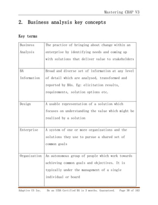 Mastering CBAP V3
Adaptive US Inc. Be an IIBA Certified BA in 3 months. Guaranteed. Page 30 of 163
2. Business analysis key concepts
Key terms
Business
Analysis
The practice of bringing about change within an
enterprise by identifying needs and coming up
with solutions that deliver value to stakeholders
BA
Information
Broad and diverse set of information at any level
of detail which are analysed, transformed and
reported by BAs. Eg: elicitation results,
requirements, solution options etc.
Design A usable representation of a solution which
focuses on understanding the value which might be
realized by a solution
Enterprise A system of one or more organizations and the
solutions they use to pursue a shared set of
common goals
Organization An autonomous group of people which work towards
achieving common goals and objectives. It is
typically under the management of a single
individual or board
 