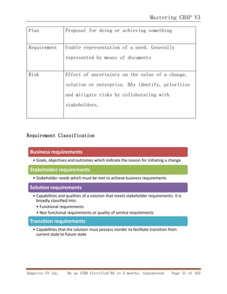 Mastering CBAP V3
Adaptive US Inc. Be an IIBA Certified BA in 3 months. Guaranteed. Page 31 of 163
Plan Proposal for doing or achieving something
Requirement Usable representation of a need. Generally
represented by means of documents
Risk Effect of uncertainty on the value of a change,
solution or enterprise. BAs identify, prioritize
and mitigate risks by collaborating with
stakeholders.
Requirement Classification
Business requirements
• Goals, objectives and outcomes which indicate the reason for initiating a change
Stakeholder requirements
• Stakeholder needs which must be met to achieve business requirements
Solution requirements
• Capabilities and qualities of a solution that meets stakeholder requirements. It is
broadly classified into:
• Functional requirements
• Non functional requirements or quality of service requirements
Transition requirements
• Capabilities that the solution must possess inorder to facilitate transition from
current state to future state
 