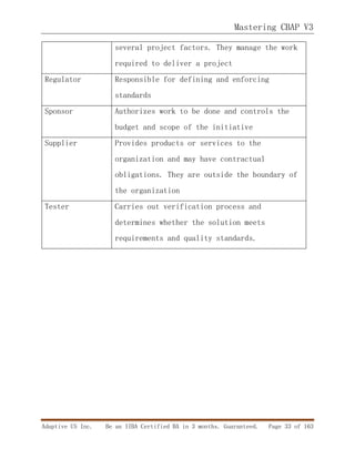 Mastering CBAP V3
Adaptive US Inc. Be an IIBA Certified BA in 3 months. Guaranteed. Page 33 of 163
several project factors. They manage the work
required to deliver a project
Regulator Responsible for defining and enforcing
standards
Sponsor Authorizes work to be done and controls the
budget and scope of the initiative
Supplier Provides products or services to the
organization and may have contractual
obligations. They are outside the boundary of
the organization
Tester Carries out verification process and
determines whether the solution meets
requirements and quality standards.
 