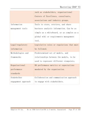 Mastering CBAP V3
Adaptive US Inc. Be an IIBA Certified BA in 3 months. Guaranteed. Page 37 of 163
such as stakeholders, organizational
Centers of Excellence, consultants,
associations and industry groups.
Information
management tools
Tools to store, retrieve, and share
business analysis information. Can be as
simple as a whiteboard, or as complex as a
global wiki or requirements management
tool.
Legal/regulatory
information
Legislative rules or regulations that must
be followed.
Methodologies and
frameworks
Predetermined set of models, and
relationships between the models, to be
used to represent different viewpoints.
Organizational
performance
standards
BA performance metrics or expectations
mandated by the organization.
Stakeholder
engagement approach
Collaboration and communication approach
to engage with stakeholders.
 