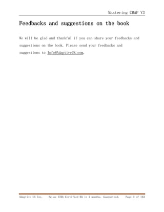 Mastering CBAP V3
Adaptive US Inc. Be an IIBA Certified BA in 3 months. Guaranteed. Page 3 of 163
Feedbacks and suggestions on the book
We will be glad and thankful if you can share your feedbacks and
suggestions on the book. Please send your feedbacks and
suggestions to Info@AdaptiveUS.com.
 